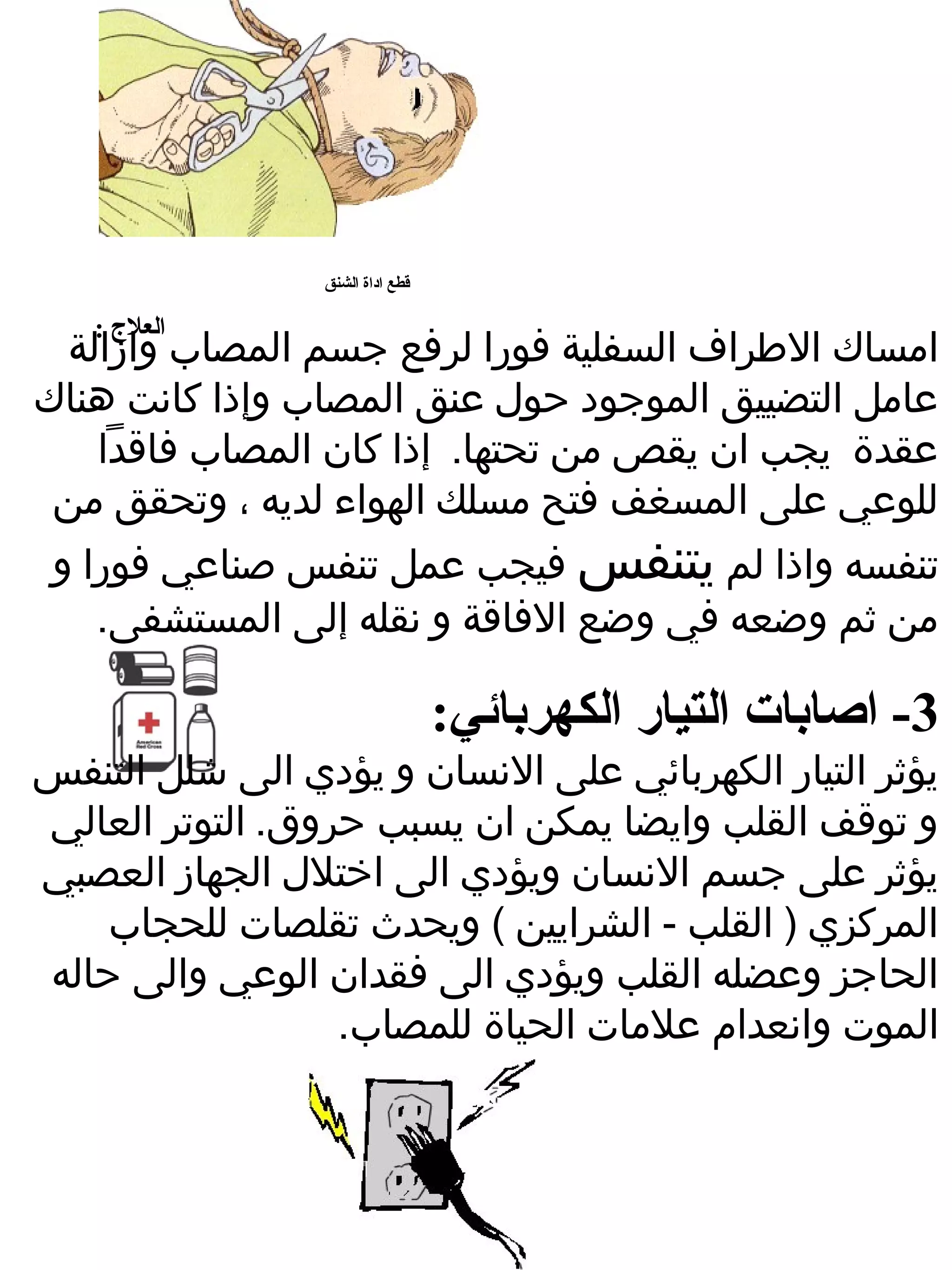 ‫قطع اداة الشنق‬

   ‫العلج :‬
 ‫امساك الطراف السفلية فورا لرفع جسم المصاب وازالة‬
‫عامل التضييق الموجود حول عنق المصاب وإذا كانت هناك‬
   ‫عقدة يجب ان يقص من تحتها. إذا كان المصاب فاقدا‬
 ‫للوعي على المسغف فتح مسلك الهواء لديه ، وتحقق من‬
 ‫تنفسه واذا لم يتنفس فيجب عمل تنفس صناعي فورا و‬
    ‫من ثم وضعه في وضع الفاقة و نقله إلى المستشفى.‬

                                  ‫3- اصابات التيار الكهربائي:‬
‫يؤثر التيار الكهربائي على النسان و يؤدي الى شلل التنفس‬
‫و توقف القلب وايضا يمكن ان يسبب حروق. التوتر العالي‬
‫يؤثر على جسم النسان ويؤدي الى اختلل الجهاز العصبي‬
    ‫المركزي ) القلب - الشرايين ( ويحدث تقلصات للحجاب‬
‫الحاجز وعضله القلب ويؤدي الى فقدان الوعي والى حاله‬
                  ‫الموت وانعدام علمات الحياة للمصاب.‬
 