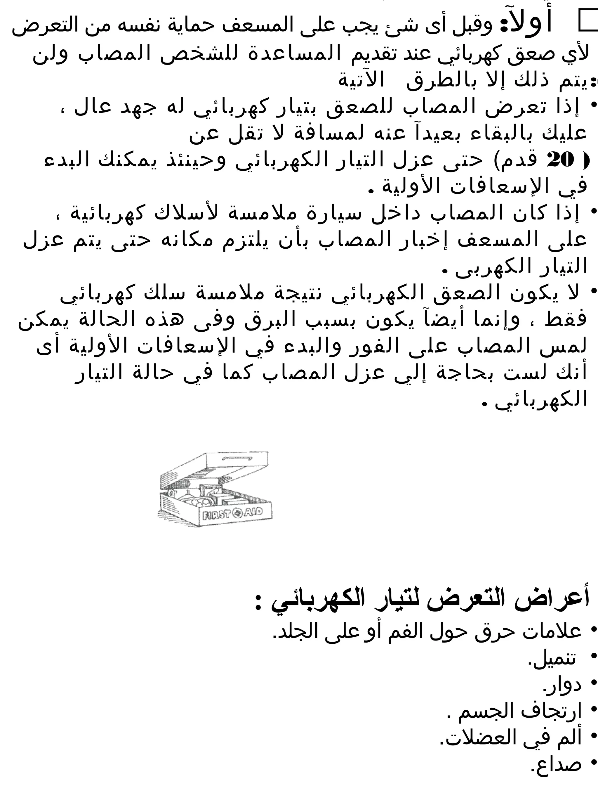 ‫‪ ‬أول: وقبل أى شئ يجب على المسعف حماية نفسه من التعرض‬
 ‫لي صعق كهربائي عند تقديم المساعدة للشخص المصاب ولن‬
                                ‫-: يتم ذلك إل بالطرق التية‬
    ‫• إذا تعرض المصاب للصعق بتيار كهربائي له جهد عال ،‬
                  ‫عليك بالبقاء بعيدآ عنه لمسافة ل تقل عن‬
  ‫) 02 قدم( حتى عزل التيار الكهربائي وحينئذ يمكنك البدء‬
                                   ‫في السعافات الولية .‬
   ‫• إذا كان المصاب داخل سيارة ملمسة لسلك كهربائية ،‬
‫على المسعف إخبار المصاب بأن يلتزم مكانه حتى يتم عزل‬
                                           ‫التيار الكهربى .‬
    ‫• ل يكون الصعق الكهربائي نتيجة ملمسة سلك كهربائي‬
‫فقط ، وإنما أيضآ يكون بسبب البرق وفى هذه الحالة يمكن‬
 ‫لمس المصاب على الفور والبدء في السعافات الولية أى‬
      ‫أنك لست بحاجة إلي عزل المصاب كما في حالة التيار‬
                                               ‫الكهربائي .‬




                       ‫أعراض التعرض لتيار الكهربائي :‬
                         ‫علمات حرق حول الفم أو على الجلد.‬       ‫•‬
                                                      ‫تنميل.‬    ‫•‬
                                                        ‫دوار.‬   ‫•‬
                                              ‫ارتجاف الجسم .‬    ‫•‬
                                             ‫ألم في العضلت.‬     ‫•‬
                                                      ‫صداع.‬     ‫•‬
 