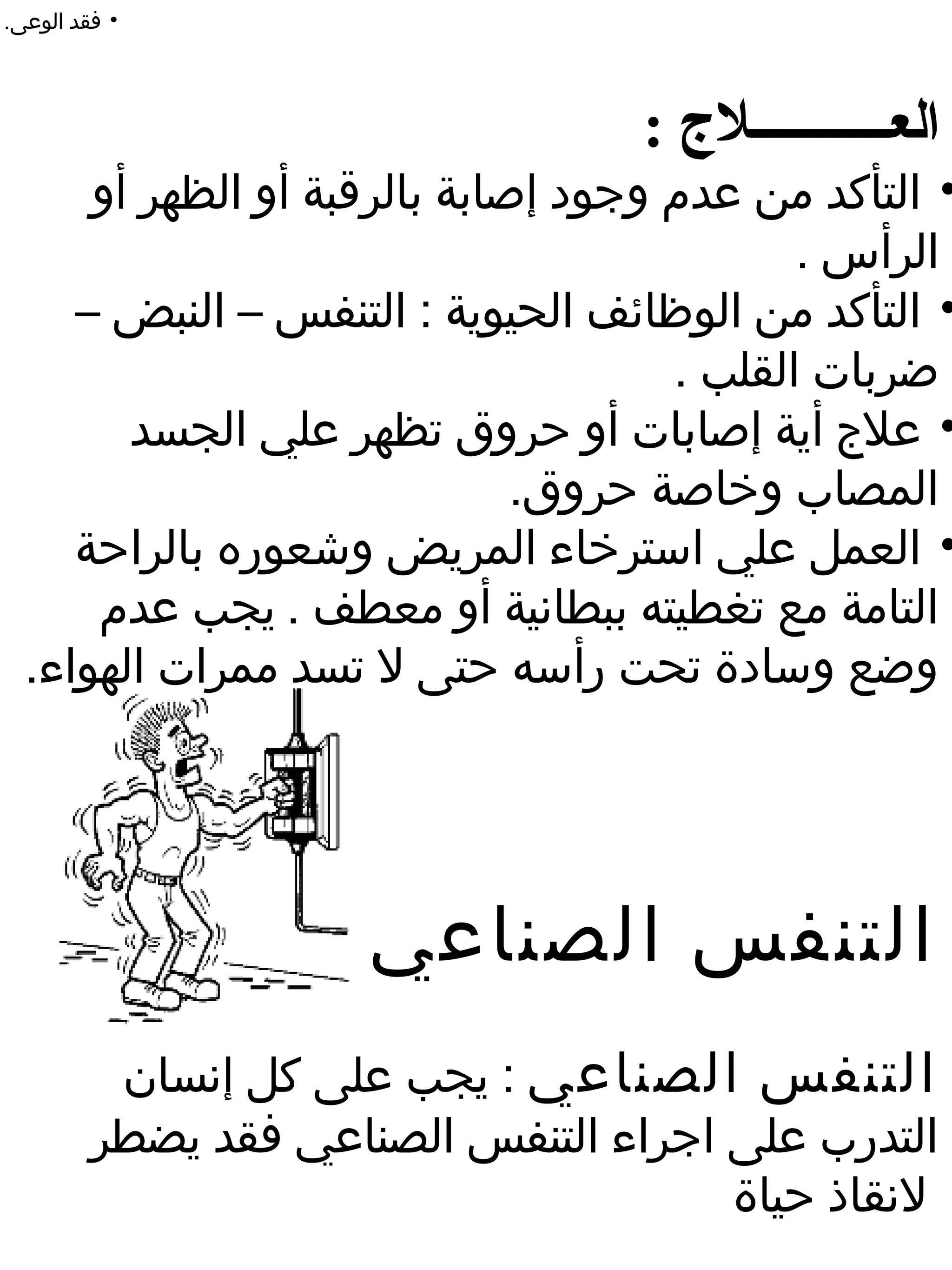 ‫• فقد الوعى.‬




                                   ‫العـــــــــــلج :‬
      ‫• التأكد من عدم وجود إصابة بالرقبة أو الظهر أو‬
                                            ‫الرأس .‬
     ‫• التأكد من الوظائف الحيوية : التنفس – النبض –‬
                                     ‫ضربات القلب .‬
        ‫• علج أية إصابات أو حروق تظهر علي الجسد‬
                              ‫المصاب وخاصة حروق.‬
     ‫• العمل علي استرخاء المريض وشعوره بالراحة‬
      ‫التامة مع تغطيته ببطانية أو معطف . يجب عدم‬
  ‫وضع وسادة تحت رأسه حتى ل تسد ممرات الهواء.‬




                      ‫التنفس الصناعي‬
          ‫التنفس الصناعي : يجب على كل إنسان‬
         ‫التدرب على اجراء التنفس الصناعي فقد يضطر‬
                                       ‫لنقاذ حياة‬
 