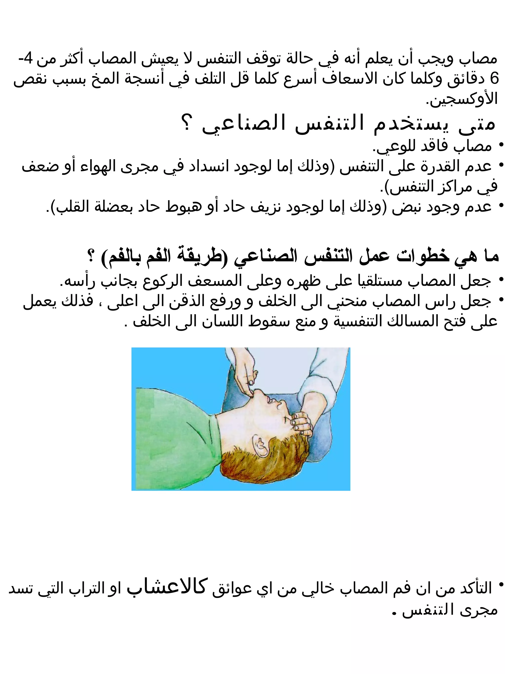‫مصاب ويجب أن يعلم أنه في حالة توقف التنفس ل يعيش المصاب أكثر من 4-‬
‫6 دقائق وكلما كان السعاف أسرع كلما قل التلف في أنسجة المخ بسبب نقص‬
                                                          ‫الوكسجين.‬
                        ‫متى يستخدم التنفس الصناعي ؟‬
                                                   ‫• مصاب فاقد للوعي.‬
 ‫• عدم القدرة على التنفس )وذلك إما لوجود انسداد في مجرى الهواء أو ضعف‬
                                                    ‫في مراكز التنفس(.‬
   ‫• عدم وجود نبض )وذلك إما لوجود نزيف حاد أو هبوط حاد بعضلة القلب(.‬


           ‫ما هي خطوات عمل التنفس الصناعي )طريقة الفم بالفم( ؟‬
      ‫• جعل المصاب مستلقيا على ظهره وعلى المسعف الركوع بجانب رأسه.‬
  ‫• جعل راس المصاب منحني الى الخلف و ورفع الذقن الى اعلى ، فذلك يعمل‬
                ‫على فتح المسالك التنفسية و منع سقوط اللسان الى الخلف .‬




‫• التأكد من ان فم المصاب خالي من اي عوائق كالعشاب او التراب التي تسد‬
                                                   ‫مجرى التنفس .‬
 