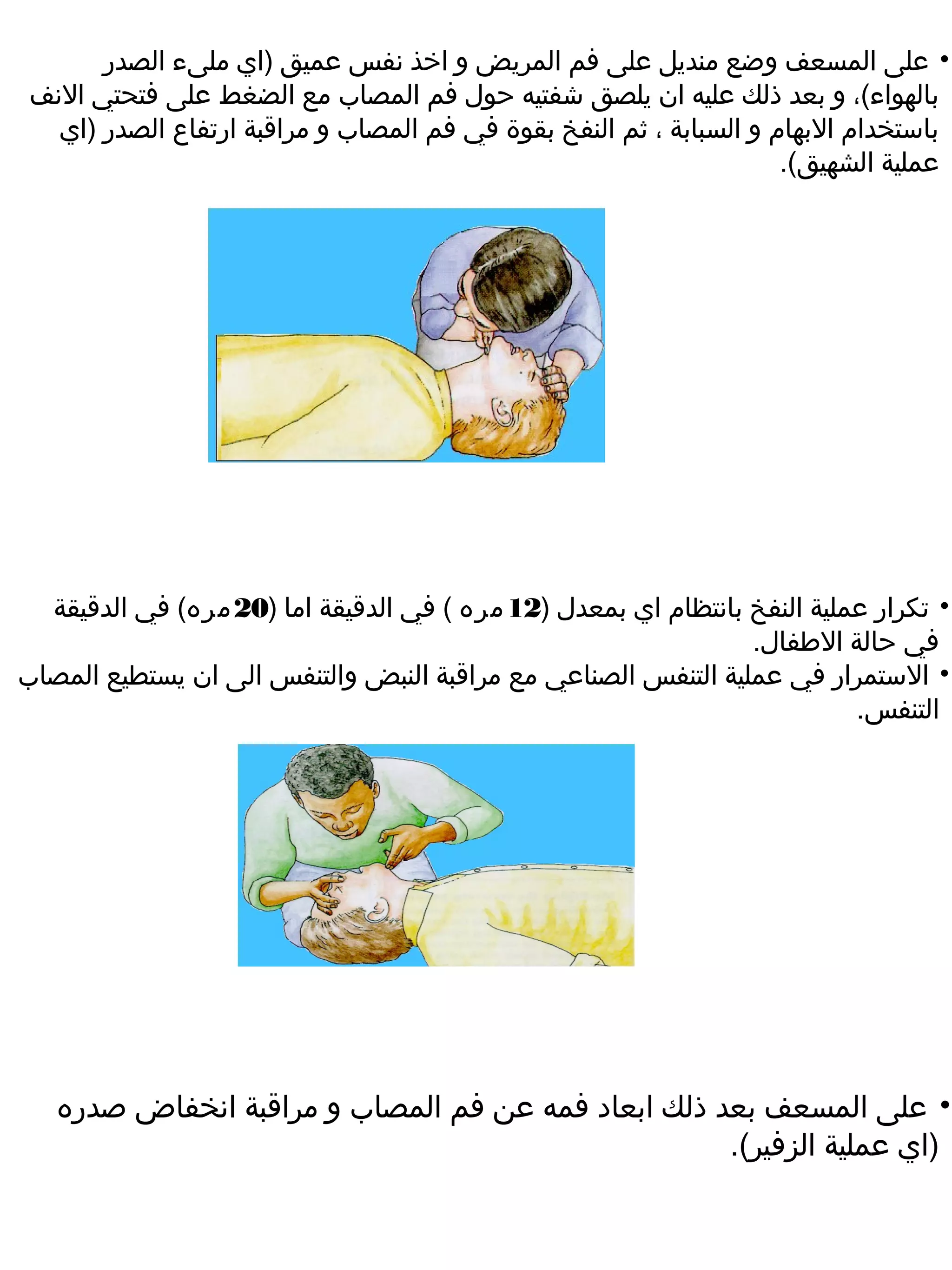 ‫• على المسعف وضع منديل على فم المريض و اخذ نفس عميق )اي ملىء الصدر‬
 ‫بالهواء(، و بعد ذلك عليه ان يلصق شفتيه حول فم المصاب مع الضغط على فتحتي النف‬
   ‫باستخدام البهام و السبابة ، ثم النفخ بقوة في فم المصاب و مراقبة ارتفاع الصدر )اي‬
                                                                     ‫عملية الشهيق(.‬




  ‫• تكرار عملية النفخ بانتظام اي بمعدل )21 مره ( في الدقيقة اما )02 مره( في الدقيقة‬
                                                                ‫في حالة الطفال.‬
‫• الستمرار في عملية التنفس الصناعي مع مراقبة النبض والتنفس الى ان يستطيع المصاب‬
                                                                          ‫التنفس.‬




   ‫• على المسعف بعد ذلك ابعاد فمه عن فم المصاب و مراقبة انخفاض صدره‬
                                                    ‫)اي عملية الزفير(.‬
 