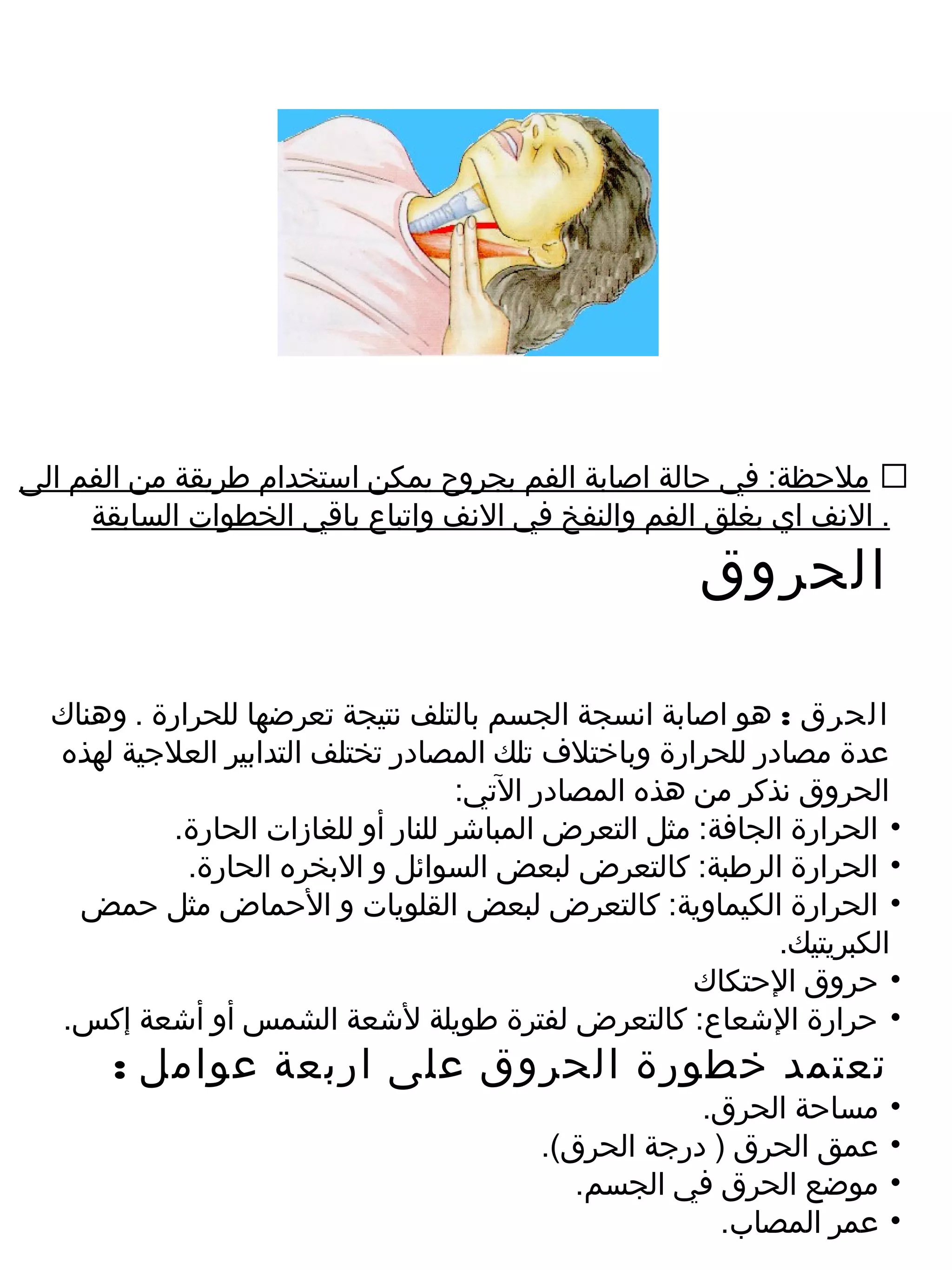 ‫‪ ‬ملحظة: في حالة اصابة الفم بجروح يمكن استخدام طريقة من الفم الى‬
     ‫. النف اي بغلق الفم والنفخ في النف واتباع باقي الخطوات السابقة‬
                                                        ‫الحروق‬

  ‫الحرق : هو اصابة انسجة الجسم بالتلف نتيجة تعرضها للحرارة . وهناك‬
  ‫عدة مصادر للحرارة وباختلف تلك المصادر تختلف التدابير العلجية لهذه‬
                                      ‫الحروق نذكر من هذه المصادر التي:‬
            ‫• الحرارة الجافة: مثل التعرض المباشر للنار أو للغازات الحارة.‬
             ‫• الحرارة الرطبة: كالتعرض لبعض السوائل و البخره الحارة.‬
    ‫• الحرارة الكيماوية: كالتعرض لبعض القلويات و الحماض مثل حمض‬
                                                               ‫الكبريتيك.‬
                                                        ‫• حروق الحتكاك‬
   ‫• حرارة الشعاع: كالتعرض لفترة طويلة لشعة الشمس أو أشعة إكس.‬
       ‫تعتمد خطورة الحروق على اربعة عوامل :‬
                                                      ‫مساحة الحرق.‬      ‫•‬
                                          ‫عمق الحرق ) درجة الحرق(.‬      ‫•‬
                                             ‫موضع الحرق في الجسم.‬       ‫•‬
                                                        ‫عمر المصاب.‬     ‫•‬
 