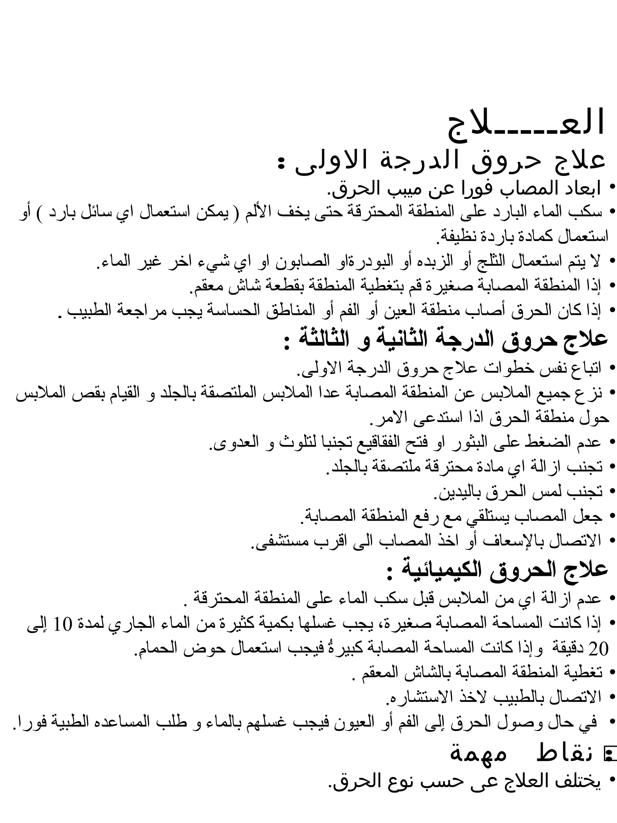 ‫العـــــلج‬
                                           ‫علج حروق الدرجة الولى :‬
                                              ‫• ابعاد المصاب فورا عن ميبب الحرق.‬
‫• سكب املماء املبارد على املمنطقة املمحترقة حتى يخف الملم ) يمكن استعمال اي سائل بارد ( أو‬
                                                                  ‫استعمال كمادة باردة نظيفة.‬
            ‫• ل يتم استعمال املثلج أو املزبده أو املبودرةاو املصابون او اي شيء اخر غير املماء.‬
                          ‫• إذا املمنطقة املمصابة صغيرة قم بتغطية املمنطقة بقطعة شاش معقم.‬
      ‫• إذا كان املحرق أصاب منطقة املعين أو املفم أو املمناطق املحساسة يجب مراجعة املطبيب .‬

                                            ‫علج حرلوق الدررجة الثانية لو الثالثة :‬
                                           ‫• اتباع نفس خطوات عل ج حروق املدرجة الوملى.‬
‫• نزع جميع اململبس عن املمنطقة املمصابة عدا اململبس اململتصقة باملجلد و املقيام بقص اململبس‬
                                                          ‫حول منطقة املحرق اذا استدعى المر.‬
                               ‫• عدم املضغط على املبثور او فتح املفقاقيع تجنبا ملتلوث و املعدوى.‬
                                                  ‫• تجنب ازاملة اي مادة محترقة ملتصقة باملجلد.‬
                                                                     ‫• تجنب ملمس املحرق بامليدين.‬
                                            ‫• جعل املمصاب يستلقي مع رفع املمنطقة املمصابة.‬
                                     ‫• التصال بالسعاف أو اخذ املمصاب املى اقرب مستشفى.‬
                                                             ‫علج الحرلوق الكيميائية :‬
                             ‫• عدم ازاملة اي من اململبس قبل سكب املماء على املمنطقة املمحترقة .‬
   ‫• إذا كانت املمساحة املمصابة صغيرة، يجب غسلها بكمية كثيرة من املماء املجاري ملمدة 01 إملى‬
      ‫لِ‬
                   ‫02 دقيقة وإذا كانت املمساحة املمصابة كبيرة فيجب استعمال حوض املحمام.‬
                    ‫لِ‬                               ‫ ُ‬
                                                        ‫• تغطية املمنطقة املمصابة باملشاش املمعقم .‬
                                                              ‫• التصال باملطبيب لخذ الستشاره.‬
‫• في حال وصول املحرق إملى املفم أو املعيون فيجب غسلهم باملماء و طلب املمساعده املطبية فورا.‬
                                                                 ‫لِ‬    ‫لِ‬
                                                                       ‫مهمة‬          ‫‪ ‬نقاط‬
                                                                                          ‫:‬
                                                   ‫• يختلف العلج عى حسب نوع الحرق.‬
 