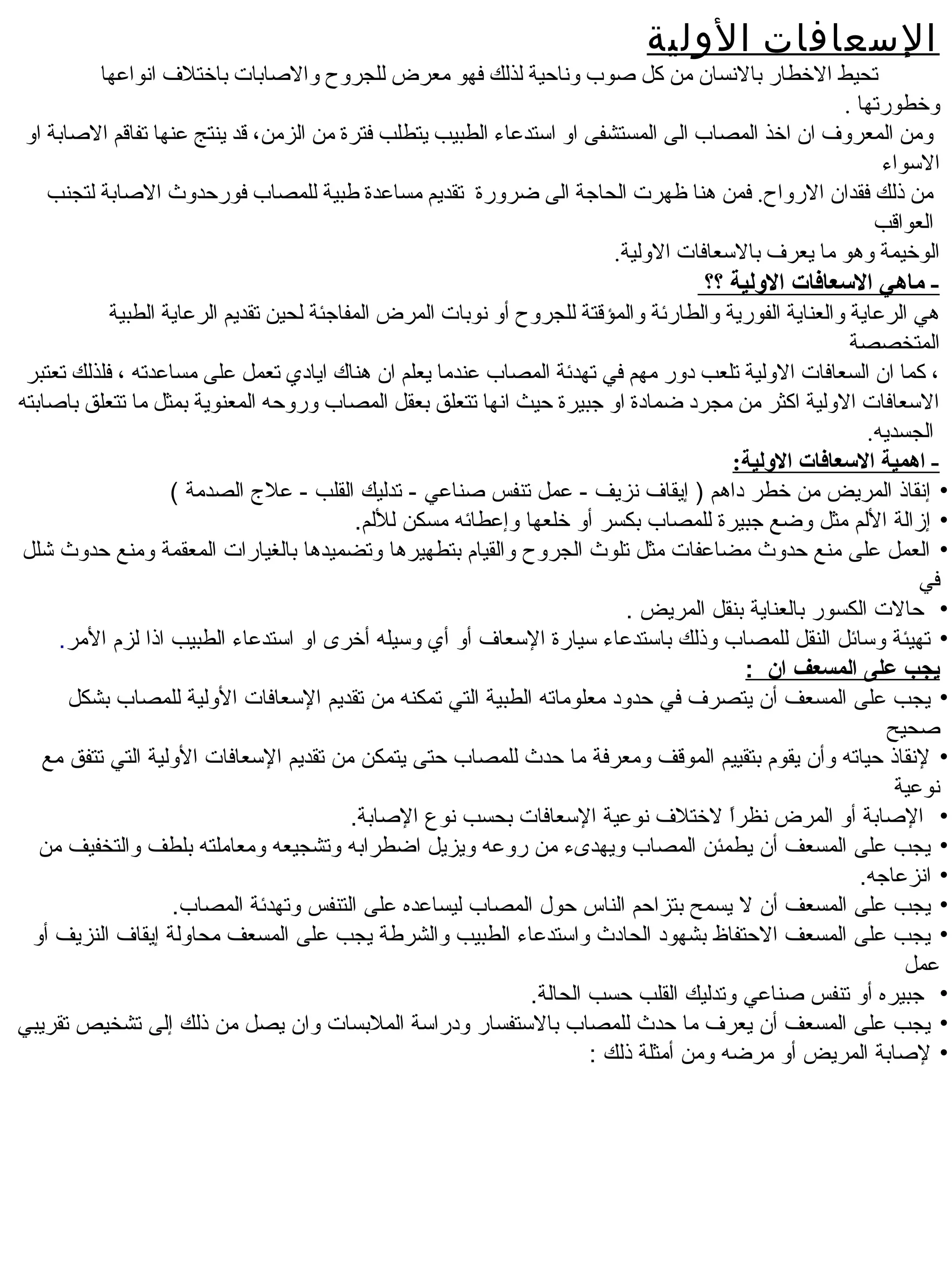 ‫السعافات الولية‬
         ‫تحيط الخطار بالنسان من كل اصوب وناحية لذلك فهو معرض للجروح والاصابات باختل ف انواعها‬
                                                                                                   ‫وخطورتها .‬
‫ومن المعرو ف ان اخذ المصاب الى المستشفى او استدعاء الطبيب يتطلب فترة من الزمن، قد ينتج عنها تفاقم الاصابة او‬
                                                                                                        ‫السواء‬
   ‫من ذلك فقدان الرواح. فمن هنا ظهرت الحاجة الى ضرورة تقديم مساعدة طبية للمصاب فورحدوث الاصابة لتجنب‬
                                                                                                       ‫العواقب‬
                                                                        ‫الوخيمة وهو ما يعر ف بالسعافات الولية.‬
                                                                                     ‫- ماهي العسعافات اللولية ؟؟‬
            ‫هي الرعاية والعناية الفورية والطارئة والمؤقتة للجروح أو نوبات المرض المفاجئة لحين تقديم الرعاية الطبية‬
                                                                                                         ‫المتخصصة‬
 ‫، كما ان السعافات الولية تلعب دور مهم في تهدئة المصاب عندما يعلم ان هناك ايادي تعمل على مساعدته ، فلذلك تعتبر‬
‫السعافات الولية اكثر من مجرد ضمادة او جبيرة حيث انها تتعلق بعقل المصاب وروحه المعنوية بمثل ما تتعلق بااصابته‬
                                                                                                           ‫الجسديه.‬
                                                                                          ‫- اهمية العسعافات اللولية:‬
                    ‫• إنقاذ المريض من خطر داهم ) إيقاف نزيف - عمل تنفس صناعي - تدليك القلب - عل ج الصدمة (‬
                                            ‫• إزالة اللم مثل وضع جبيرة للمصاب بكسر أو خلعها وإعطائه مسكن لللم.‬
‫• العمل على منع حدوث مضاعفات مثل تلوث الجروح والقيام بتطهيرها وتضميدها بالغيارات المعقمة ومنع حدوث شلل‬
                                                                                                                  ‫في‬
                                                                            ‫• حالت الكسور بالعناية بنقل المريض .‬
     ‫• تهيئة وسائل النقل للمصاب وذلك باستدعاء سيارة السعاف أو أي وسيله أخرى او استدعاء الطبيب اذا لزم المر.‬
                                                                                            ‫يجب على المسعف ان :‬
      ‫• يجب على المسعف أن يتصرف في حدود معلوماته الطبية التي تمكنه من تقديم السعافات الولية للمصاب بشكل‬
                                                                                                              ‫صحيح‬
   ‫• لنقاذ حياته وأن يقوم بتقييم الموقف ومعرفة ما حدث للمصاب حتى يتمكن من تقديم السعافات الولية التي تتفق مع‬
                                                                                                               ‫نوعية‬
                                           ‫• الصابة أو المرض نظرا لختلف نوعية السعافات بحسب نوع الصابة.‬
                                                                                         ‫ ً‬
   ‫• يجب على المسعف أن يطمئن المصاب ويهدىء من روعه ويزيل اضطرابه وتشجيعه ومعاملته بلطف والتخفيف من‬
                                                                                                          ‫• انزعاجه.‬
                    ‫• يجب على المسعف أن ل يسمح بتزاحم الناس حول المصاب ليساعده على التنفس وتهدئة المصاب.‬
  ‫• يجب على المسعف الحتفاظ بشهود الحادث واستدعاء الطبيب والشرطة يجب على المسعف محاولة إيقاف النزيف أو‬
                                                                                                                ‫عمل‬
                                                                ‫• جبيره أو تنفس صناعي وتدليك القلب حسب الحالة.‬
‫• يجب على المسعف أن يعرف ما حدث للمصاب بالستفسار ودراسة الملبسات وان يصل من ذلك إلى تشخيص تقريبي‬
                                                                        ‫• لصابة المريض أو مرضه ومن أمثلة ذلك :‬
 