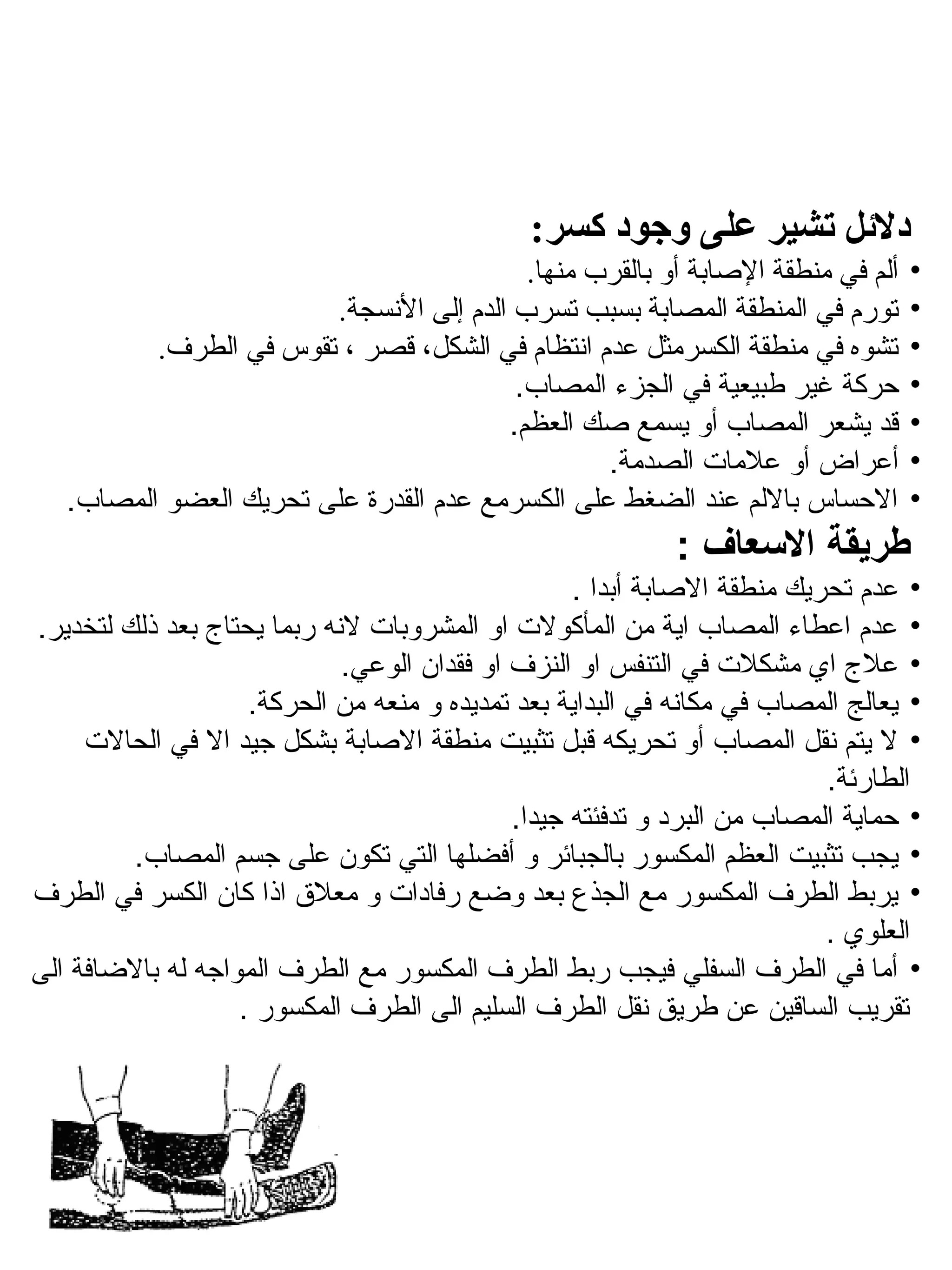 ‫دللئل تشير على وجود كسر:‬
                                          ‫ألم في منطقة الاصابة أو بالقرب منها.‬    ‫•‬
                        ‫تورم في المنطقة المصابة بسبب تسرب الدم إلى النسجة.‬        ‫•‬
          ‫تشوه في منطقة الكسرمثل عدم انتظام في الشكل، قصر ، تقوس في الطرف.‬        ‫•‬
                                         ‫حركة غير فطبيعية في الجزء المصاب.‬        ‫•‬
                                        ‫قد يشعر المصاب أو يسمع صك العظم.‬          ‫•‬
                                                 ‫أعراض أو علمات الصدمة.‬           ‫•‬
   ‫الحساس باللم عند الضغط على الكسرمع عدم القدرة على تحريك العضو المصاب.‬          ‫•‬
                                                            ‫طريقة العسعاف :‬
                                                   ‫• عدم تحريك منطقة الصابة أبدا .‬
‫• عدم اعطاء المصاب اية من المأكولت او المشروبات لهنه ربما يحتاج بعد ذلك لتخدير.‬
                             ‫• علج اي مشكلت في التنفس او النزف او فقدان الوعي.‬
                    ‫• يعالج المصاب في مكاهنه في البداية بعد تمديده و منعه من الحركة.‬
     ‫• ل يتم هنقل المصاب أو تحريكه قبل تثبيت منطقة الصابة بشكل جيد ال في الحالت‬
                                                                          ‫الطارئة.‬
                                             ‫• حماية المصاب من البرد و تدفئته جيدا.‬
         ‫• يجب تثبيت العظم المكسور بالجبائر و أفضلها التي تكون على جسم المصاب.‬
‫• يربط الطرف المكسور مع الجذع بعد وضع رفادات و معلق اذا كان الكسر في الطرف‬
                                                                          ‫العلوي .‬
‫• أما في الطرف السفلي فيجب ربط الطرف المكسور مع الطرف المواجه له بالضافة الى‬
                   ‫تقريب الساقين عن فطريق هنقل الطرف السليم الى الطرف المكسور .‬
 