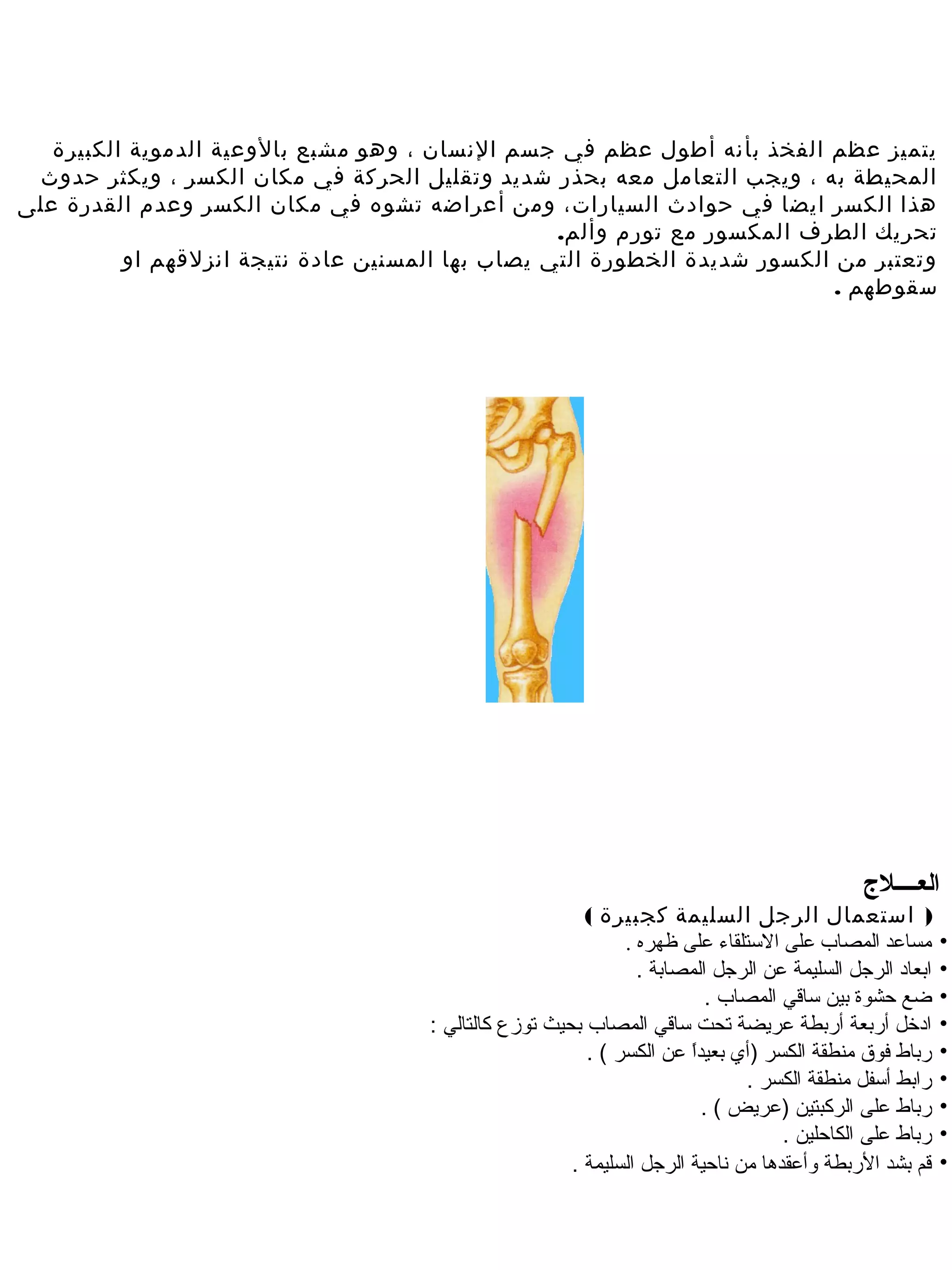 ‫يتميز عظم الفخذ بأنه أطول عظم في جسم النسان ، وهو مشبع بالوعية الدموية الكبيرة‬
 ‫المحيطة به ، ويجب التعامل معه بحذر شديد وتقليل الحركة في مكان الكسر ، ويكثر حدوث‬
‫هذا الكسر ايضا في حوادث السيارات، وم ن أعراضه تشوه في مكان الكسر وعدم القدرة على‬
                                                   ‫تحريك الطر ف المكسور مع تورم وألم.‬
          ‫وتعتبر م ن الكسور شديدة الخطورة التي يصاب بها المسني ن عادة نتيجة انزلقهم او‬
                                                                            ‫سقوطهم .‬




                                                                                              ‫العــــل ج‬
                                                          ‫) استعمال الرجل السليمة كجبيرة (‬
                                                               ‫مساعد المصاب على الستلقاء على ظهره .‬        ‫•‬
                                                                 ‫ابعاد الرجل السليمة عن الرجل المصابة .‬    ‫•‬
                                                                            ‫ضع حشوة بين ساقي المصاب .‬      ‫•‬
                                      ‫ادخل أربعة أربطة عريضة تحت ساقي المصاب بحيث توزع كالتالي :‬           ‫•‬
                                                          ‫رباط فوق منطقة الكسر )أي بعيدا عن الكسر ( .‬
                                                                        ‫ ً‬                                 ‫•‬
                                                                                ‫رابط أسفل منطقة الكسر .‬    ‫•‬
                                                                           ‫رباط على الركبتين )عريض ( .‬     ‫•‬
                                                                                     ‫رباط على الكاحلين .‬   ‫•‬
                                                        ‫قم بشد الربطة وأعقدها من هناحية الرجل السليمة .‬    ‫•‬
 