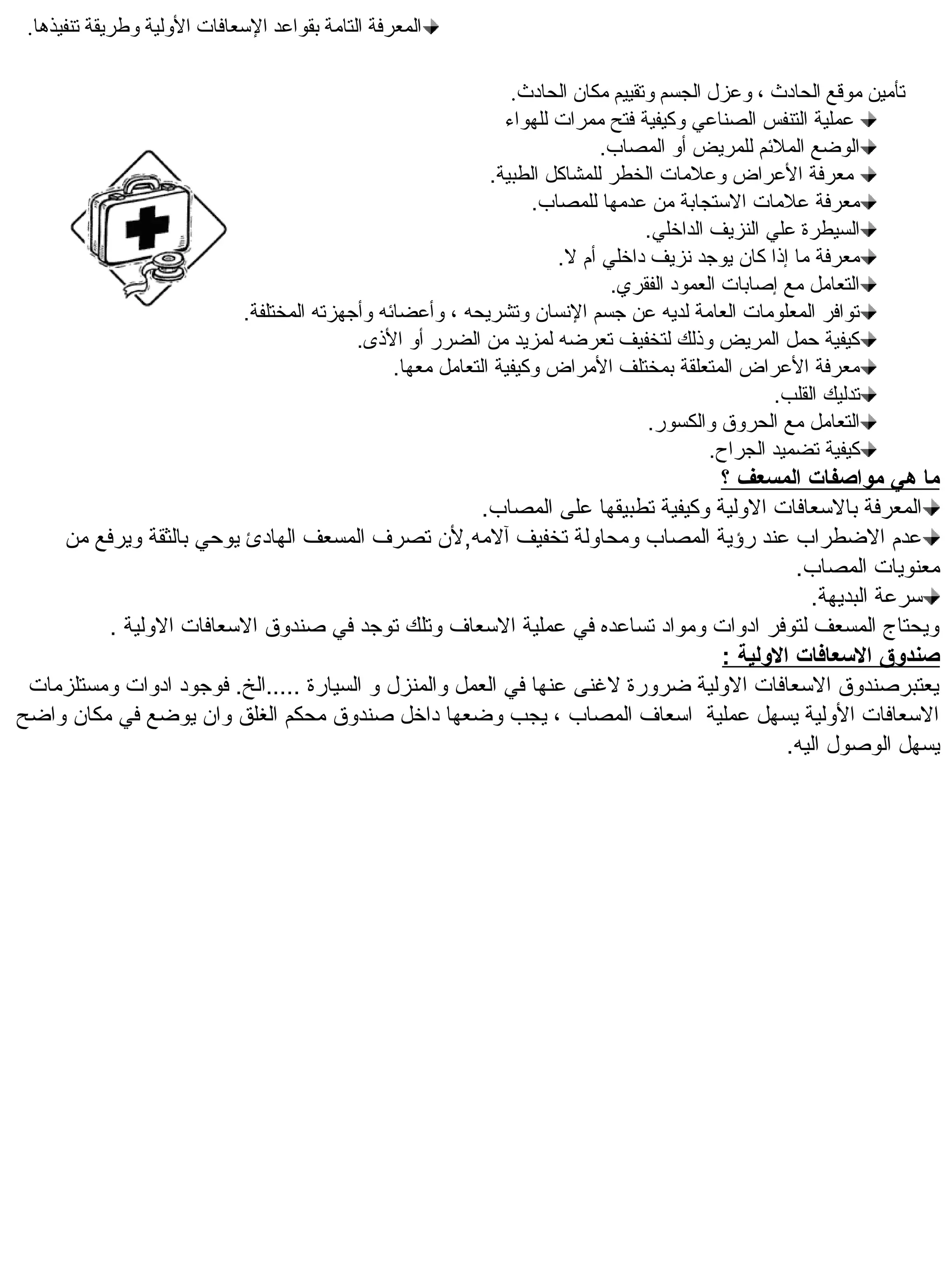 ‫المعرفة التامة بقواعد السعافات الولية وطريقة تنفيذها.‬

                                                                  ‫تأمين موقع الحادث ، وعزل الجسم وتقييم مكان الحادث.‬
                                                                 ‫عملية التنفس الصناعي وكيفية فتح ممرات للهواء‬
                                                                              ‫الوضع الملئم للمريض أو المصاب.‬
                                                               ‫معرفة العراض وعلمات الخطر للمشاكل الطبية.‬
                                                                     ‫معرفة علمات الستجابة من عدمها للمصاب.‬
                                                                                    ‫السيطرة علي النزيف الداخلي.‬
                                                                        ‫معرفة ما إذا كان يوجد نزيف داخلي أم ل.‬
                                                                               ‫التعامل مع إصابات العمود الفقري.‬
                              ‫توافر المعلومات العامة لديه عن جسم النسان وتشريحه ، وأعضائه وأجهزته المختلفة.‬
                                             ‫كيفية حمل المريض وذلك لتخفيف تعرضه لمزيد من الضرر أو الذى.‬
                                                  ‫معرفة العراض المتعلقة بمختلف المراض وكيفية التعامل معها.‬
                                                                                                     ‫تدليك القلب.‬
                                                                                    ‫التعامل مع الحروق والكسور.‬
                                                                                             ‫كيفية تضميد الجراح.‬
                                                                                 ‫ما هي مواصفات المسعف ؟‬
                                                      ‫المعرفة بالسعافات الولية وكيفية تطبيقها على المصاب.‬
    ‫عدم الضطراب عند رؤية المصاب ومحاولة تخفيف آلمه,لن تصرف المسعف الهادئ يوحي بالثقة ويرفع من‬
                                                                                            ‫معنويات المصاب.‬
                                                                                              ‫سرعة البديهة.‬
         ‫ويحتا ج المسعف لتوفر ادوات ومواد تساعده في عملية السعاف وتلك توجد في صندوق السعافات الولية .‬
                                                                                  ‫صندلوق العسعافات اللولية :‬
 ‫يعتبرصندوق السعافات الولية ضرورة لنغنى عنها في العمل والمنزل و السيارة .....الخ. فوجود ادوات ومستلزمات‬
‫السعافات الولية يسهل عملية اسعاف المصاب ، يجب وضعها داخل صندوق محكم الغلق وان يوضع في مكان واضح‬
                                                                                           ‫يسهل الوصول اليه.‬
 