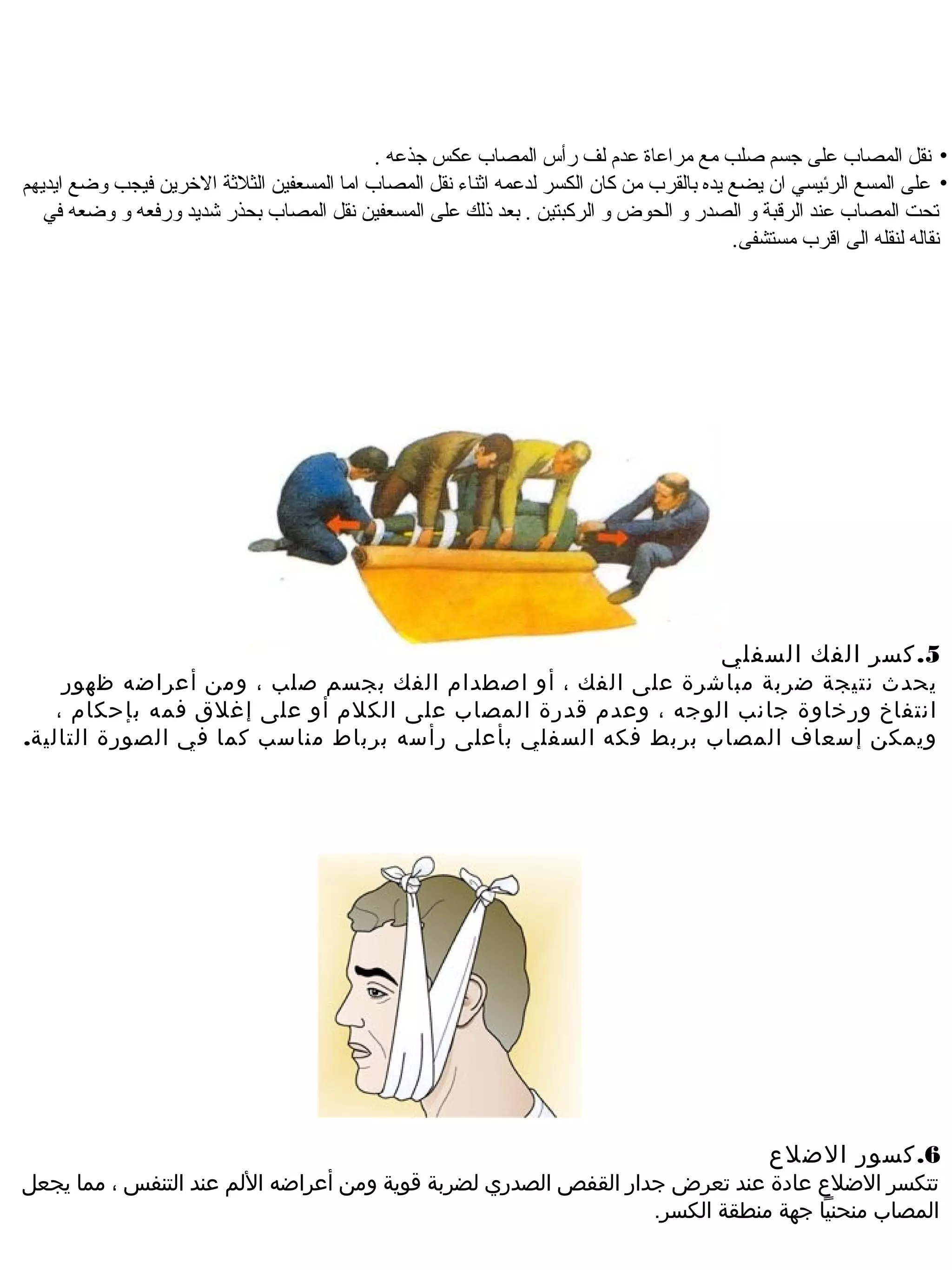 ‫• نقل المصاب على جسم اصلب مع مراعاة عدم لف رأس المصاب عكس جذعه .‬
‫• على المسع الرئيسي ان يضع يده بالقرب من كان الكسر لدعمه اةثناء نقل المصاب اما المسعفين الثلةثة الخرين فيجب وضع ايديهم‬
   ‫تحت المصاب عند الرقبة و الصدر و الحوض و الركبتين . بعد ذلك على المسعفين نقل المصاب بحذر شديد ورفعه و وضعه في‬
                                                                                            ‫نقاله لنقله الى اقرب مستشفى.‬




                                                                                          ‫5. كسر الفك السفلي‬
     ‫يحدث نتيجة ضربة مباشرة على الفك ، أو اصطدام الفك بجسم صلب ، وم ن أعراضه ظهور‬
    ‫انتفاخ ورخاوة جانب الوجه ، وعدم قدرة المصاب على الكلم أو على إغلق فمه بإحكام ،‬
‫ويمك ن إسعا ف المصاب بربط فكه السفلي بأعلى رأسه برباط مناسب كما في الصورة التالية.‬




                                                                                                ‫6. كسور الضلع‬
‫تتكسر الضلع عادة عند تعرض جدار القفص الصدري لضربة قوية وم ن أعراضه اللم عند التنفس ، مما يجعل‬
                                                                  ‫المصاب منحنيا جهة منطقة الكسر.‬
 