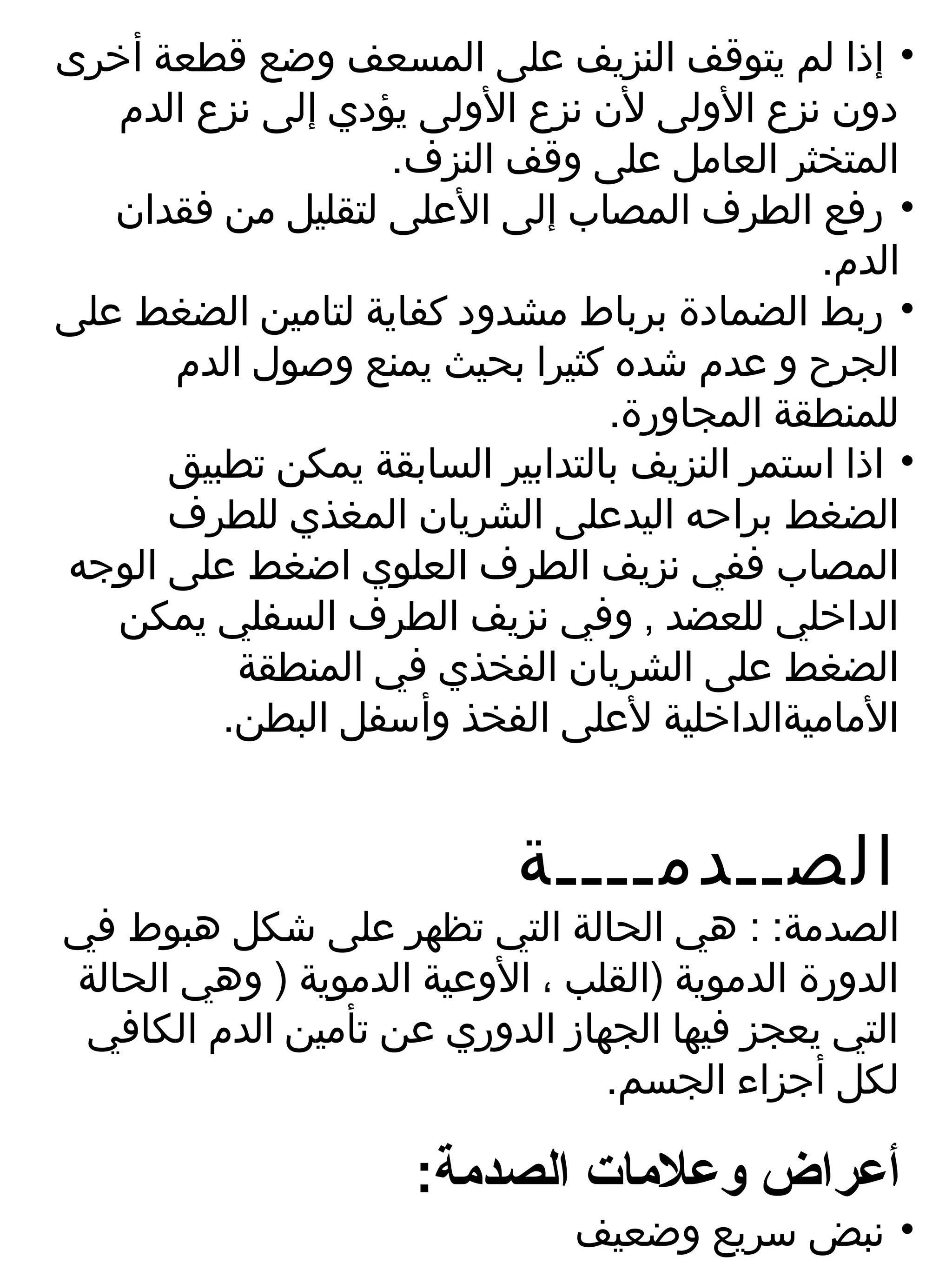 ‫• إذا لم يتوقف النزيف على المسعف وضع قطعة أخرى‬
   ‫دون نزع الولى لن نزع الولى يؤدي إلى نزع الدم‬
                   ‫المتخثر العامل على وقف النزف.‬
   ‫• رفع الطرف المصاب إلى العلى لتقليل من فقدان‬
                                              ‫الدم.‬
‫• ربط الضمادة برباط مشدود كفاية لتامين الضغط على‬
      ‫الجرح و عدم شده كثيرا بحيث يمنع وصول الدم‬
                                 ‫للمنطقة المجاورة.‬
      ‫• اذا استمر النزيف بالتدابير السابقة يمكن تطبيق‬
      ‫الضغط براحه اليدعلى الشريان المغذي للطرف‬
‫المصاب ففي نزيف الطرف العلوي اضغط على الوجه‬
   ‫الداخلي للعضد , وفي نزيف الطرف السفلي يمكن‬
          ‫الضغط على الشريان الفخذي في المنطقة‬
         ‫الماميةالداخلية لعلى الفخذ وأسفل البطن.‬


                            ‫الصــدمــــة‬
‫الصدمة: : هي الحالة التي تظهر على شكل هبوط في‬
‫الدورة الدموية )القلب ، الوعية الدموية ) وهي الحالة‬
 ‫التي يعجز فيها الجهارز الدوري عن تأمين الدم الكافي‬
                                 ‫لكل أجزاء الجسم.‬

                      ‫أعراض وعلمات الصدمة:‬
                                ‫• نبض سريع وضعيف‬
 