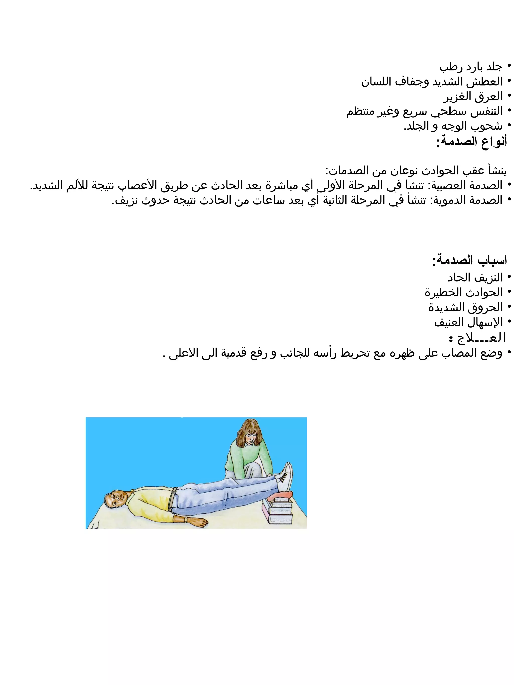 ‫جلد بارد رطب‬     ‫•‬
                                                                  ‫العطش الشديد وجفاف اللسان‬         ‫•‬
                                                                                    ‫العرق الغزير‬    ‫•‬
                                                                ‫التنفس سطحي سريع وغير منتظم‬         ‫•‬
                                                                           ‫شحوب الوجه و الجلد.‬      ‫•‬
                                                                                  ‫أنواع الصدمة:‬
                                                         ‫ينشأ عقب الحوادث نوعان من الصدمات:‬
‫• الصدمة العصبية: تنشأ في المرحلة الولى أي مباشرة بعد الحادث عن طريق العصاب نتيجة لللم الشديد.‬
                 ‫• الصدمة الدموية: تنشأ في المرحلة الثانية أي بعد ساعات من الحادث نتيجة حدوث نزيف.‬




                                                                                 ‫اسباب الصدمة:‬
                                                                                     ‫النزيف الحاد‬   ‫•‬
                                                                                ‫الحوادث الخطيرة‬     ‫•‬
                                                                                 ‫الحروق الشديدة‬     ‫•‬
                                                                                  ‫السهال العنيف‬     ‫•‬
                                                                                     ‫العـــلج :‬
                          ‫• وضع المصاب على ظهره مع تحريط رأسه للجانب و رفع قدمية الى العلى .‬
 