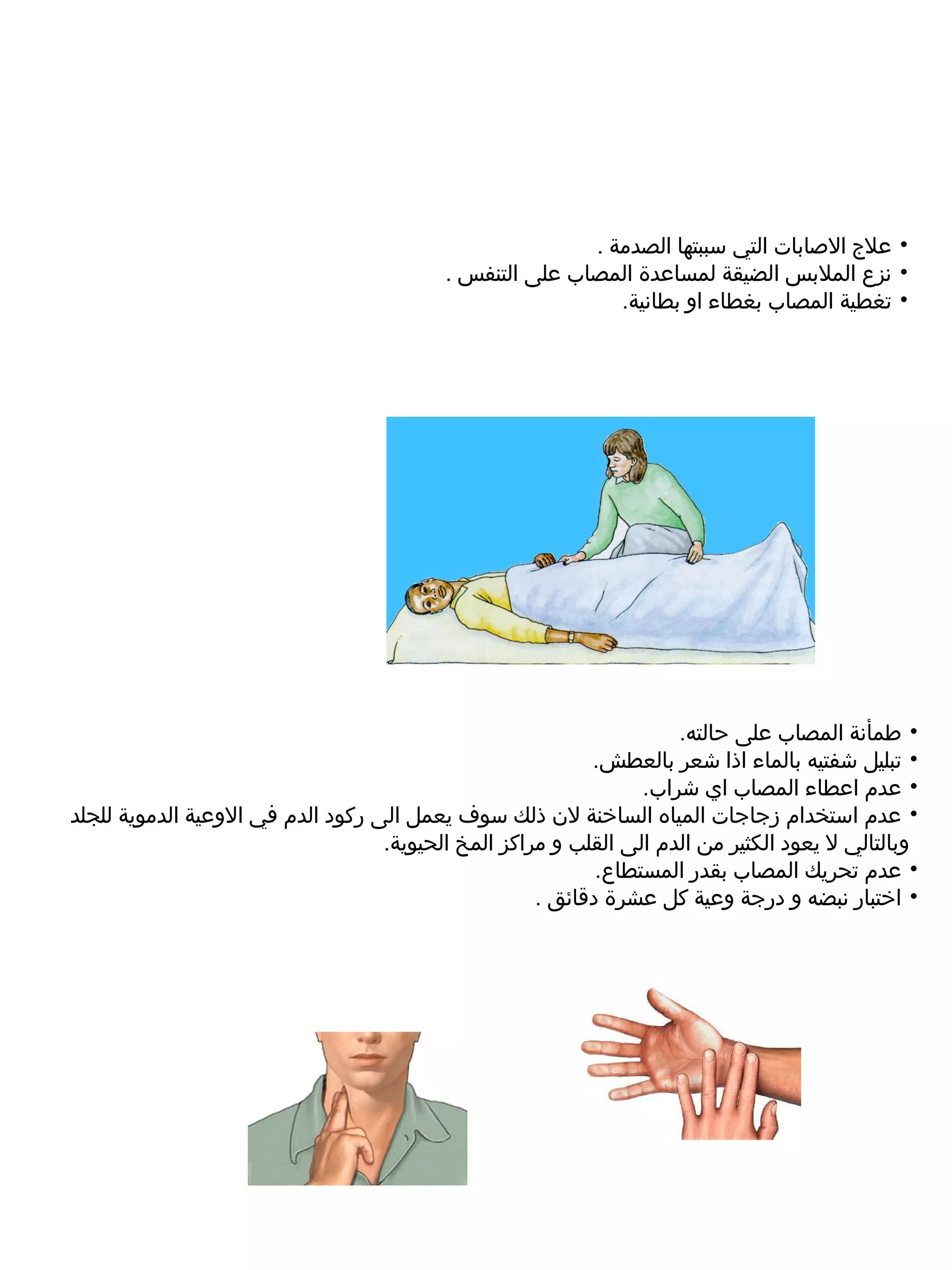 ‫• علج الصابات التي سببتها الصدمة .‬
                                          ‫• نزع الملبس الضيقة لمساعدة المصاب على التنفس .‬
                                                            ‫• تغطية المصاب بغطاء او بطانية.‬




                                                                     ‫• طمأنة المصاب على حالته.‬
                                                           ‫• تبليل شفتيه بالماء اذا شعر بالعطش.‬
                                                                 ‫• عدم اعطاء المصاب اي شراب.‬
‫• عدم استخدام رزجاجات المياه الساخنة لن ذلك سوف يعمل الى ركود الدم في الوعية الدموية للجلد‬
                                   ‫وبالتالي ل يعود الكثير من الدم الى القلب و مراكز المخ الحيوية.‬
                                                            ‫• عدم تحريك المصاب بقدر المستطاع.‬
                                                     ‫• اختبار نبضه و درجة وعية كل عشرة دقائق .‬
 