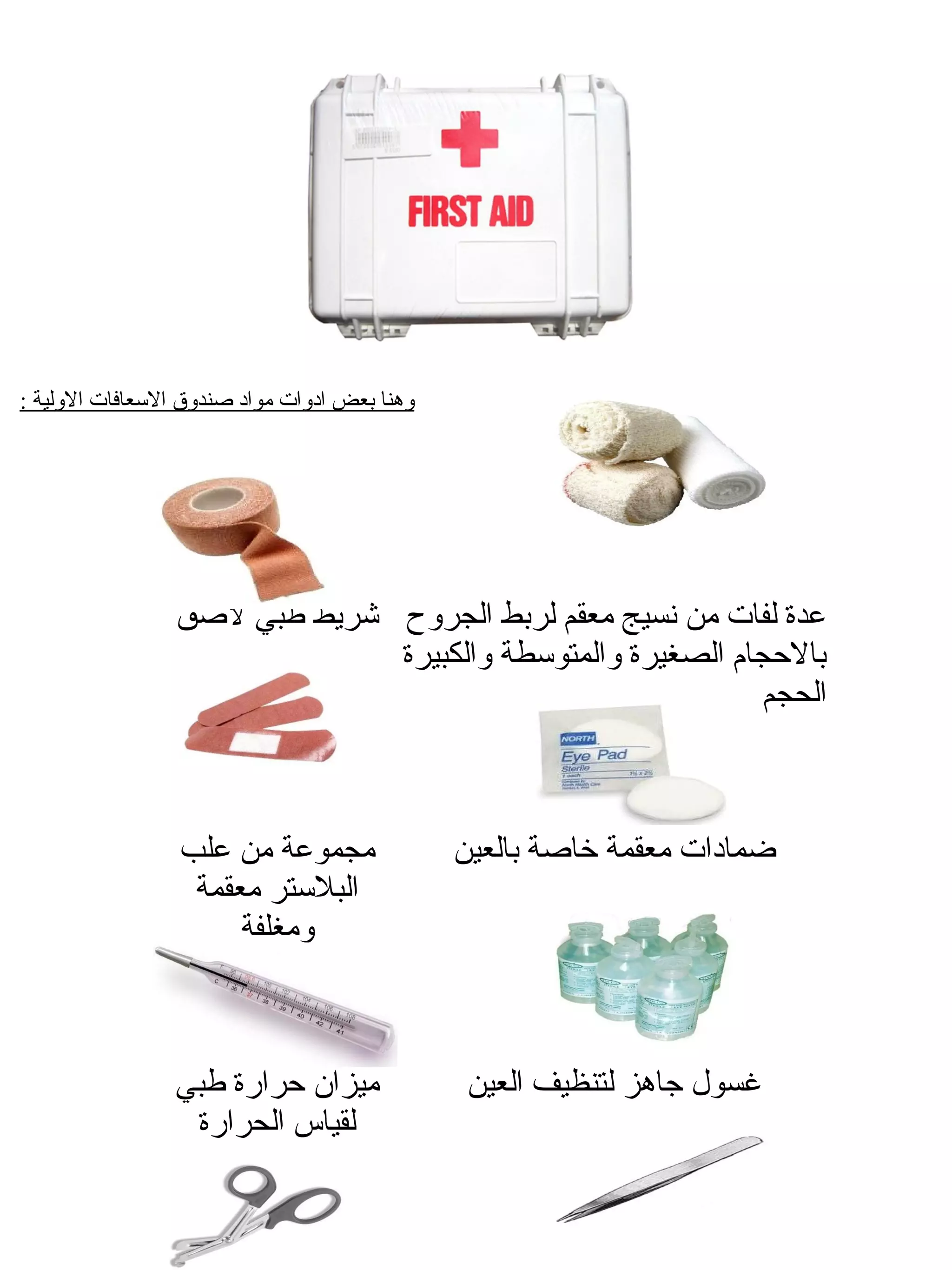 ‫وهنا بعض ادوات مواد اصندوق السعافات الولية :‬




                 ‫عدة لفات من نسيج معقم لربط الجروح شريط طبي لاصق‬
                               ‫بالحجام الصغيرة والمتوسطة والكبيرة‬
                                                             ‫الحجم‬



                 ‫مجموعة من علب‬                 ‫ضمادات معقمة خااصة بالعين‬
                  ‫البلستر معقمة‬
                      ‫ومغلفة‬



                 ‫ميزان حرارة طبي‬                ‫غسول جاهز لتنظيف العين‬
                  ‫لقياس الحرارة‬
 