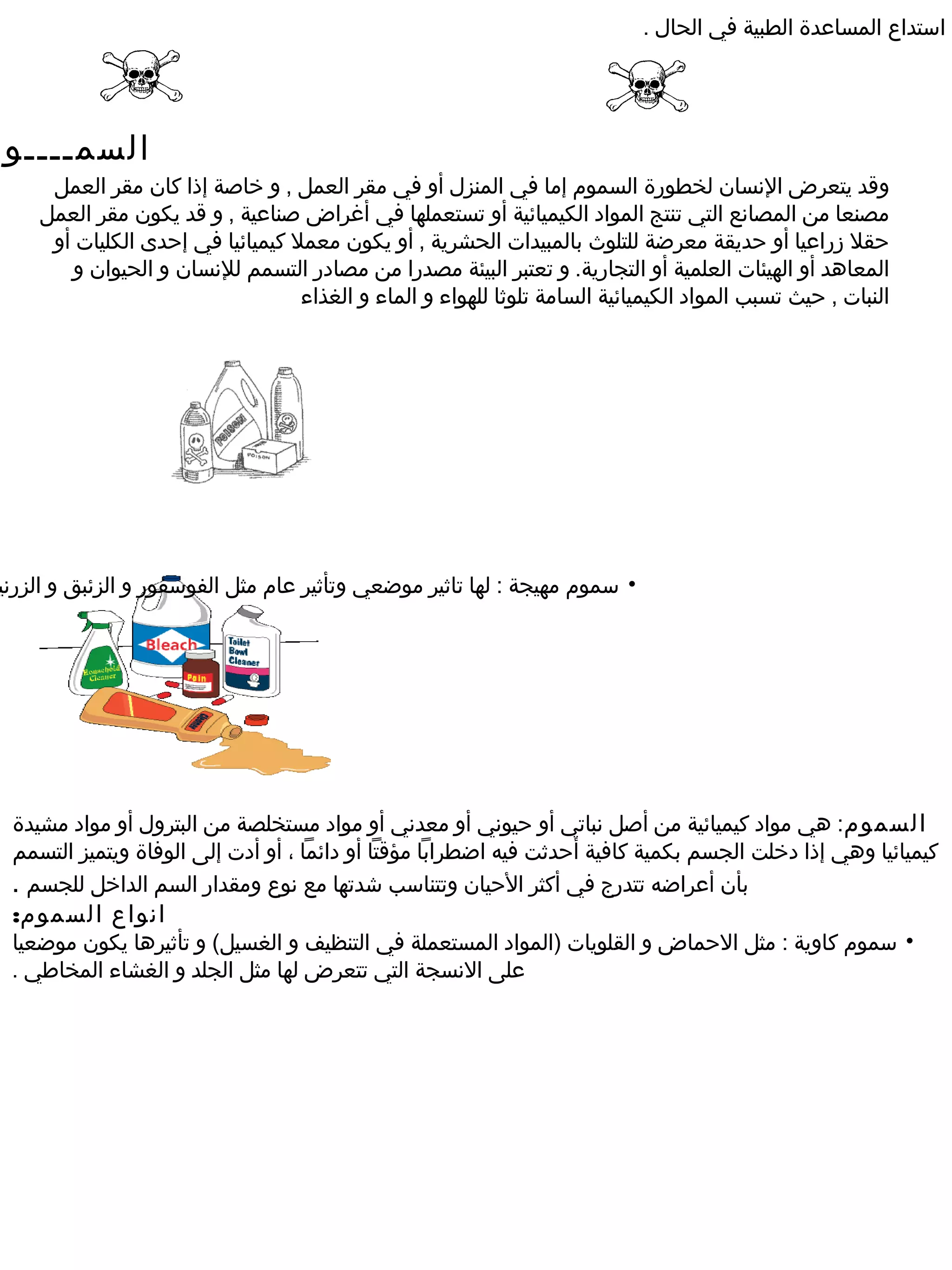 ‫استداع المساعدة الطبية في الحال .‬




‫السمــــوم‬
      ‫وقد يتعرض النسان لخطورة السموم إما في المنزل أو في مقر العمل , و خاصة إذا كان مقر العمل‬
     ‫مصنعا من المصانع التي تنتج المواد الكيميائية أو تستعملها في أغراض صناعية , و قد يكون مقر العمل‬
      ‫حقل رزراعيا أو حديقة معرضة للتلوث بالمبيدات الحشرية , أو يكون معمل كيميائيا في إحدى الكليات أو‬
         ‫المعاهد أو الهيئات العلمية أو التجارية. و تعتبر البيئة مصدرا من مصادر التسمم للنسان و الحيوان و‬
                                   ‫النبات , حيث تسبب المواد الكيميائية السامة تلوثا للهواء و الماء و الغذاء‬




 ‫• سموم مهيجة : لها تاثير موضعي وتأثير عام مثل الفوسفور و الزئبق و الزرني‬




  ‫السموم: هي مواد كيميائية من أصل نباتي أو حيوني أو معدني أو مواد مستخلصة من البترول أو مواد مشيدة‬
  ‫كيميائيا وهي إذا دخلت الجسم بكمية كافية أحدثت فيه اضطرابا مؤقتا أو دائما ، أو أدت إلى الوفاة ويتميز التسمم‬
  ‫بأن أعراضه تتدرج في أكثر الحيان وتتناسب شدتها مع نوع ومقدار السم الداخل للجسم .‬
  ‫انواع السموم:‬
  ‫• سموم كاوية : مثل الحماض و القلويات )المواد المستعملة في التنظيف و الغسيل( و تأثيرها يكون موضعيا‬
  ‫على النسجة التي تتعرض لها مثل الجلد و الغشاء المخاطي .‬
 