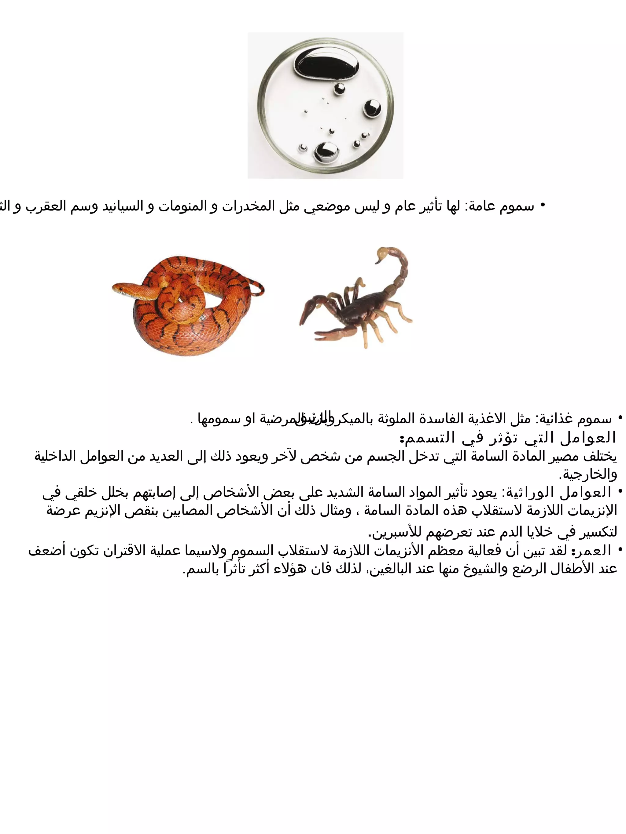 ‫• سموم عامة: لها تأثير عام و ليس موضعي مثل المخدرات و المنومات و السيانيد وسم العقرب و الث‬




                                                ‫الزئبق‬
                               ‫• سموم غذائية: مثل الغذية الفاسدة الملوثة بالميكروبات المرضية او سمومها .‬
                                                                   ‫العوامل التي تؤثر في التسمم:‬
    ‫يختلف مصير المادة السامة التي تدخل الجسم من شخص لخر ويعود ذلك إلى العديد من العوامل الداخلية‬
                                                                                                ‫والخارجية.‬
     ‫• العوامل الوراثية: يعود تأثير المواد السامة الشديد على بعض الشخاص إلى إصابتهم بخلل خلقي في‬
      ‫النزيمات اللرزمة لستقلب هذه المادة السامة ، ومثال ذلك أن الشخاص المصابين بنقص النزيم عرضة‬
                                                              ‫لتكسير في خليا الدم عند تعرضهم للسبرين.‬
    ‫• العمر: لقد تبين أن فعالية معظم النزيمات اللرزمة لستقلب السموم ولسيما عملية القتران تكون أضعف‬
                              ‫عند الطفال الرضع والشيوخ منها عند البالغين، لذلك فان هؤلء أكثر تأثرا بالسم.‬
 