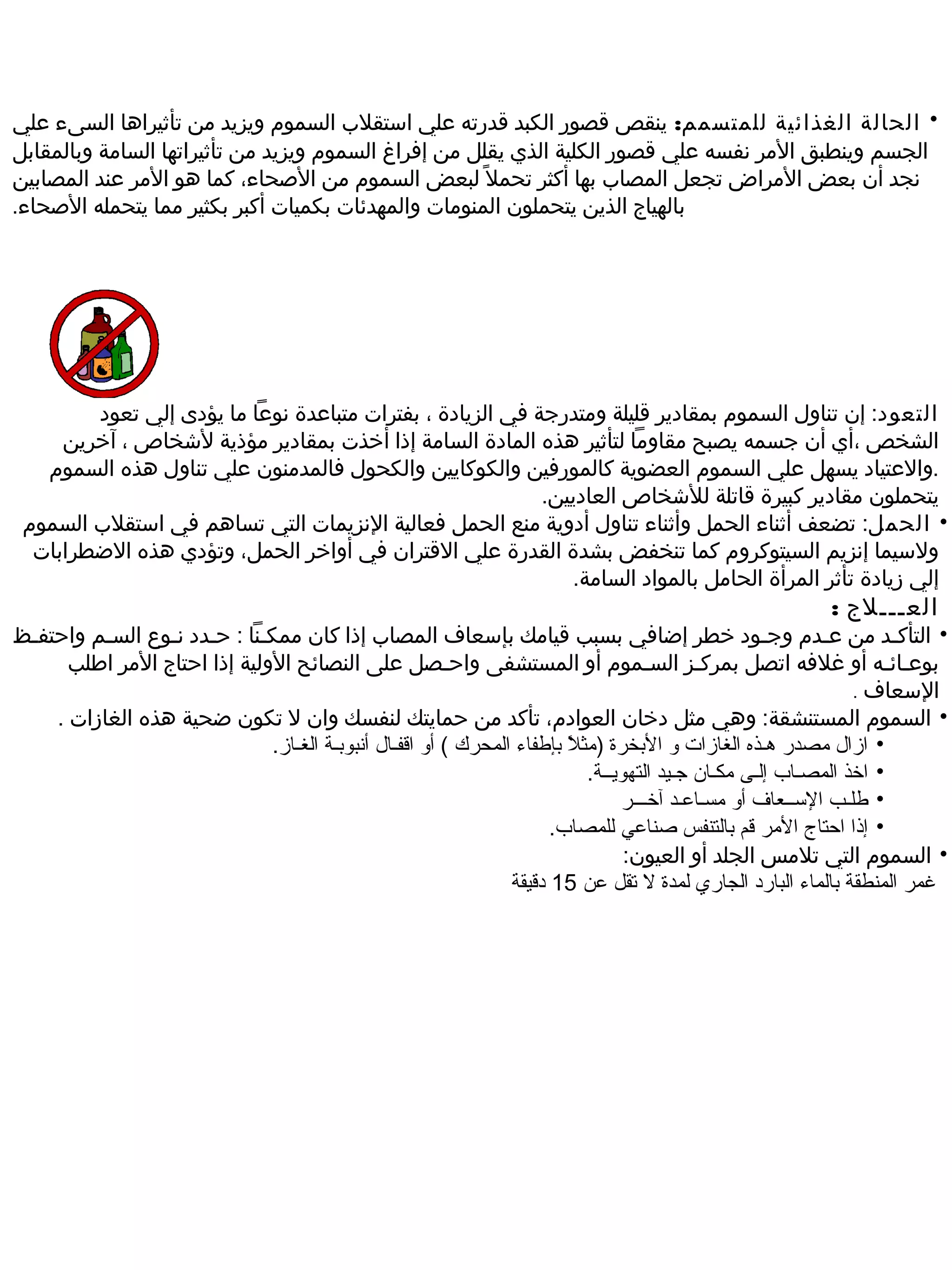 ‫• الحالة الغذائية للمتسمم: ينقص قصور الكبد قدرته علي استقلب السموم ويزيد من تأثيراها السىء علي‬
‫الجسم وينطبق المر نفسه علي قصور الكلية الذي يقلل من إفراغ السموم ويزيد من تأثيراتها السامة وبالمقابل‬
‫نجد أن بعض المراض تجعل المصاب بها أكثر تحمل  ً لبعض السموم من الصحاء، كما هو المر عند المصابين‬
‫بالهياج الذين يتحملون المنومات والمهدئات بكميات أكبر بكثير مما يتحمله الصحاء.‬




        ‫التعود: إن تناول السموم بمقادير قليلة ومتدرجة في الزيادة ، بفترات متباعدة نوعا ما يؤدى إلي تعود‬
     ‫الشخص ،أي أن جسمه يصبح مقاوما لتأثير هذه المادة السامة إذا أخذت بمقادير مؤذية لشخاص ، آخرين‬
   ‫.والعتياد يسهل علي السموم العضوية كالمورفين والكوكايين والكحول فالمدمنون علي تناول هذه السموم‬
                                                           ‫يتحملون مقادير كبيرة قاتلة للشخاص العاديين.‬
 ‫• الحمل: تضعف أثناء الحمل وأثناء تناول أدوية منع الحمل فعالية النزيمات التي تساهم في استقلب السموم‬
  ‫ولسيما إنزيم السيتوكروم كما تنخفض بشدة القدرة علي القتران في أواخر الحمل، وتؤدي هذه الضطرابات‬
                                                              ‫إلي رزيادة تأثر المرأة الحامل بالمواد السامة.‬
                                                                                                         ‫العـــلج :‬
‫• التأكـد من عـدم وجـود خطر إضافي بسبب قيامك بإسعاف المصاب إذا كان ممكـنا : حـدد نـوع السـم واحتفـظ‬
      ‫بوعـائـه أو غلفه اتصل بمركـز السـموم أو المستشفى واحـصل على النصائح الولية إذا احتاج المر اطلب‬
                                                                                                                 ‫السعاف .‬
    ‫• السموم المستنشقة: وهي مثل دخان العوادم، تأكد من حمايتك لنفسك وان ل تكون ضحية هذه الغارزات .‬
                              ‫• ازال مصدر هـذه الغازات و البخرة )مثال بإطفاء المحرك ( أو اقفـال أنبوبـة الغـاز.‬
                                                                        ‫ب ً‬
                                                                            ‫• اخذ المصـاب إلـى مكـان جـيد التهويــة.‬
                                                                                 ‫• طلـب الـســعاف أو مسـالعـد آخـــر‬
                                                                      ‫• إذا امحتاج المر قم بالتنفس صنالعي للمصاب.‬
                                                                                  ‫• السموم التي تلمس الجلد أو العيون:‬
                                                                ‫غمر المنطقة بالماء البارد الجاري لمدة ل تقل لعن 51 دقيقة‬
 