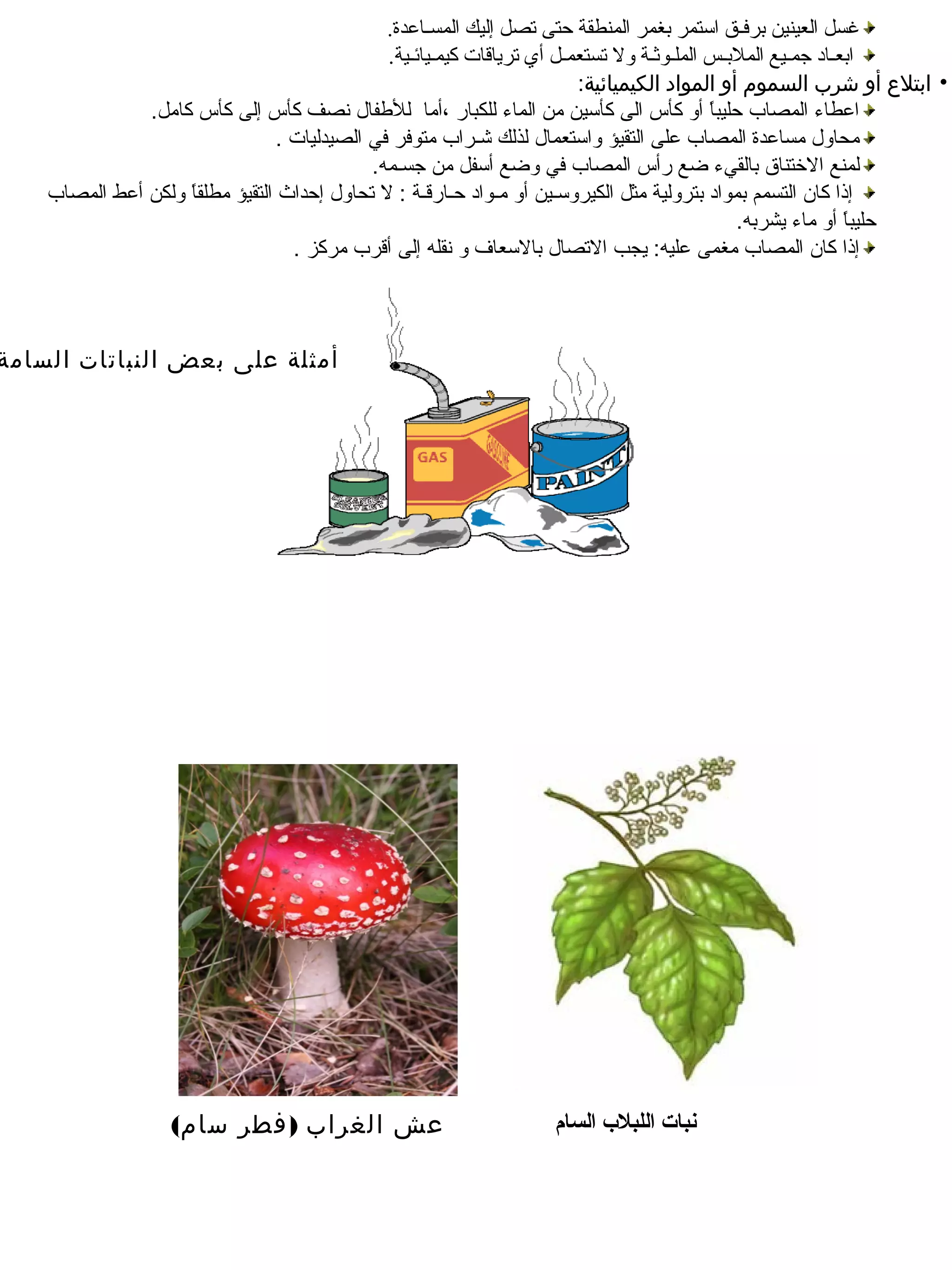 ‫غسل العينين برفـق استمر بغمر المنطقة حتى تصل إليك المسـاعدة.‬
                                                ‫ابعـاد جمـيع الملبـس الملـوثـة ول تستعمـل أي ترياقات سكيمـيائـية.‬
                                                                           ‫• ابتلع أو شرب السموم أو المواد الكيميائية:‬
                ‫العطاء المصاب محليبا أو سكأس الى سكأـسين من الماء للكبار ،أما للطفال نصف سكأس إلى سكأس سكامل.‬
                                                                                             ‫ب ً‬
                                  ‫محاول مسالعدة المصاب لعلى التقيؤ واـستعمال لذلك شـراب متوفر في الصيدليات .‬
                                              ‫لمنع الختناق بالقيء ضع رأس المصاب في وضع أـسفل من جسـمه.‬
    ‫إذا سكان التسمم بمواد بترولية مثل الكيروـسـين أو مـواد محـارقـة : ل تحاول إمحداث التقيؤ مطلقا ولكن ألعط المصاب‬
                      ‫ب ً‬
                                                                                                 ‫محليبا أو ماء يشربه.‬
                                                                                                                ‫ب ً‬
                                    ‫إذا سكان المصاب مغمى لعليه: يجب التصال بالـسعاف و نقله إلى أقرب مرسكز .‬



‫أمثلة على بعض النباتات السامة‬




                   ‫عش الغراب ) فطر سام(‬                             ‫نبات اللبل ب السام‬
 