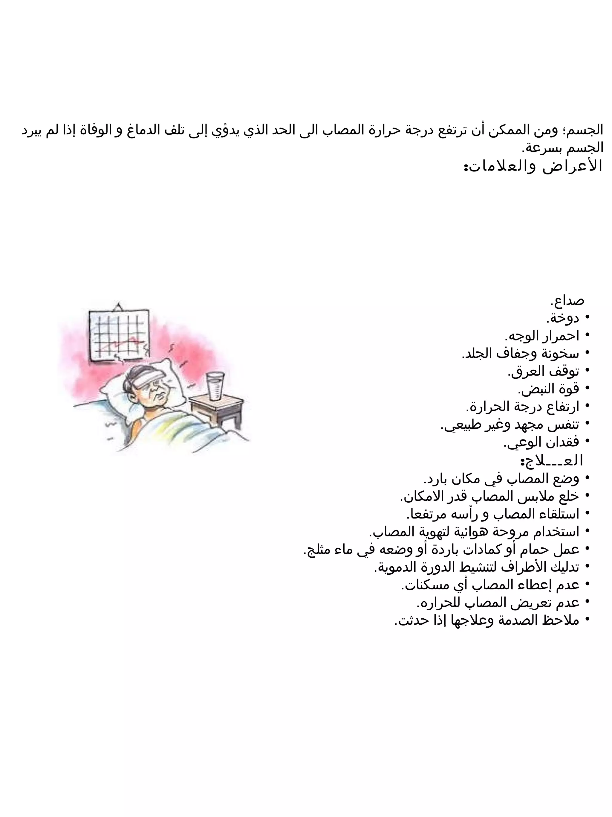 ‫الجسم؛ ومن الممكن أن ترتفع درجة حرارة المصاب الى الحد الذي يدؤي إلى تلف الدماغ و الوفاة إذا لم يبرد‬
                                                                                      ‫الجسم بسرعة.‬
                                                                           ‫العراض والعلمات:‬




                                                                                           ‫صداع.‬
                                                                                          ‫• دوخة.‬
                                                                                  ‫• احمرار الوجه.‬
                                                                          ‫• سخونة وجفاف الجلد.‬
                                                                                   ‫• توقف العرق.‬
                                                                                     ‫• قوة النبض.‬
                                                                           ‫• ارتفاع درجة الحرارة.‬
                                                                       ‫• تنفس مجهد وغير طبيعي.‬
                                                                                  ‫• فقدان الوعي.‬
                                                                                    ‫الع ـــ لج:‬
                                                                    ‫وضع المصاب في مكان بارد.‬      ‫•‬
                                                                ‫خلع ملبس المصاب قدر المكان.‬       ‫•‬
                                                                 ‫استلقاء المصاب و رأسه مرتفعا.‬    ‫•‬
                                                          ‫استخدام مروحة هوائية لتهوية المصاب.‬     ‫•‬
                                               ‫عمل حمام أو كمادات باردة أو وضعه في ماء مثلج.‬      ‫•‬
                                                           ‫تدليك الطراف لتنشيط الدورة الدموية.‬    ‫•‬
                                                                ‫عدم إعطاء المصاب أي مسكنات.‬       ‫•‬
                                                                   ‫عدم تعريض المصاب للحراره.‬      ‫•‬
                                                               ‫ملحظ الصدمة وعلجها إذا حدثت.‬       ‫•‬
 