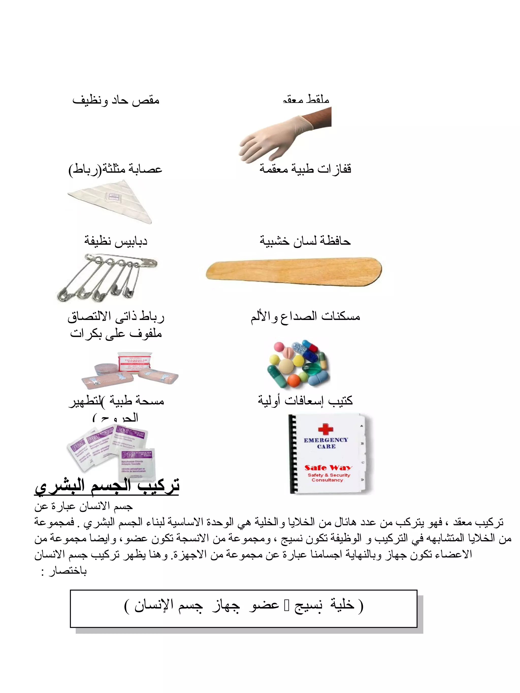 ‫مقص حاد ونظيف‬                               ‫ملقط معقم‬



       ‫عصابة مثلثة)رباط(‬                       ‫قفازات طبية معقمة‬



          ‫دبابيس نظيفة‬                         ‫حافظة لسان خشبية‬



      ‫رباط ذاتى اللتصاق‬                      ‫مسكنات الصداع واللم‬
      ‫ملفو ف على بكرات‬



       ‫مسحة طبية (لتطهير‬                      ‫كتيب إسعافات أولية‬
           ‫الجروح (‬



‫تركيب الجسم البشري‬
‫جسم النسان عبارة عن‬
‫تركيب معقد ، فهو يتركب من عدد هائال من الخليا والخلية هي الوحدة الساسية لبناء الجسم البشري . فمجموعة‬
‫من الخليا المتشابهه في التركيب و الوظيفة تكون نسيج ، ومجموعة من النسجة تكون عضو، وايضا مجموعة من‬
‫العضاء تكون جهاز وبالنهاية اجسامنا عبارة عن مجموعة من الجهزة. وهنا يظهر تركيب جسم النسان‬
 ‫باختصار :‬

                  ‫)) خلية ‪ ‬نسيج‪ ‬عضو ‪ ‬جهاز ‪ ‬جسم النسان((‬
                     ‫خلية ‪ ‬نسيج عضو ‪ ‬جهاز ‪ ‬جسم النسان‬
 