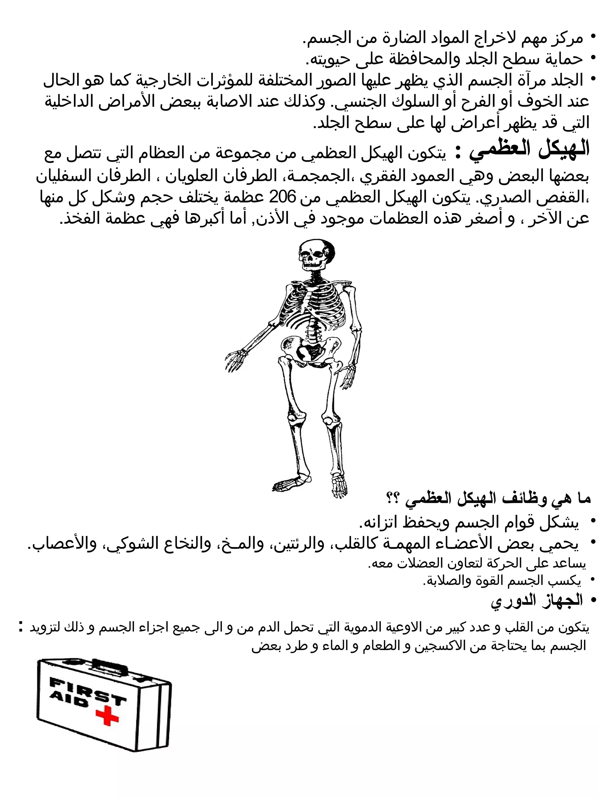 ‫• مركز مهم لخراج المواد الضارة من الجسم.‬
                                          ‫• حماية سطح الجلد والمحافظة ضعلى حيويته.‬
    ‫• الجلد مرآة الجسم الذي يظهر ضعليها الصور المختلفة للمؤثرات الخارجية كما هو الحال‬
    ‫ضعند الخوف أو الفرح أو السلوك الجنسي. وكذلك ضعند الصابة ببعض المراض الداخلية‬
                                           ‫التي قد يظهر أضعراض لها ضعلى سطح الجلد.‬
    ‫الهيكل العظمي : يتكون الهيكل العظمي من مجموضعة من العظام التي تتصل مع‬
   ‫بعضها البعض وهي العمود الفقري ،الجمجمـة، الطرفان العلويان ، الطرفان السفليان‬
   ‫،القفص الصدري. يتكون الهيكل العظمي من 602 ضعظمة يختلف حجم وشكل كل منها‬
      ‫ضعن الخر ، و أصغر هذه العظمات موجود في الذن, أما أكبرها فهي ضعظمة الفخذ.‬




                                                                 ‫ما هي لوظائف الهيكل العظمي ؟؟‬
                                                 ‫•  يشكل قوام الجسم ويحفظ اتزانه.‬
 ‫•  يحمي بعض الضعضـاء المهمـة كالقلب، والرئتين، والمـخ، والنخاع الشوكي، والضعصاب.‬
                                                             ‫ يساضعد ضعلى الحركة لتعاون العضلت معه.‬
                                                                     ‫•  يكسب الجسم القوة والصلبة.‬
                                                                                   ‫• الجهاز الدلوري‬
‫يتكون من القلب و ضعدد كبير من الوضعية الدموية التي تحمل الدم من و الى جميع اجزاء الجسم و ذلك لتزويد :‬
                                         ‫الجسم بما يحتاجة من الكسجين و الطعام و الماء و طرد بعض‬
 