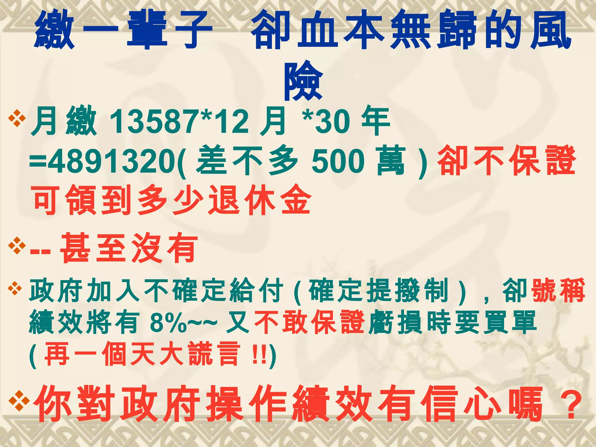 繳一輩子 卻血本無歸的風
險
月繳 13587*12 月 *30 年
=4891320( 差不多 500 萬 ) 卻不保證
可領到多少退休金
-- 甚至沒有
 政府加入不確定給付 ( 確定提撥制 ) ，卻號稱
績效將有 8%~~ 又不敢保證虧損時要買單
( 再一個天大謊言 !!)
你對政府操作績效有信心嗎 ?
 