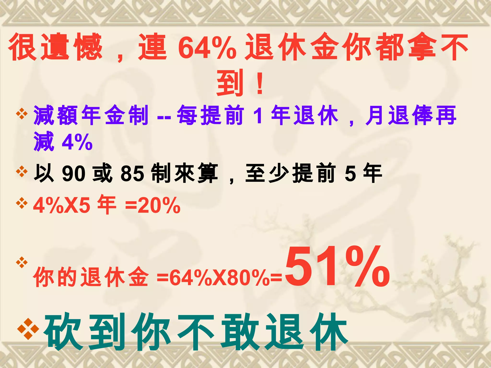 很遺憾，連 64% 退休金你都拿不
到 !
 減額年金制 -- 每提前 1 年退休，月退俸再
減 4%
 以 90 或 85 制來算，至少提前 5 年
 4%X5 年 =20%

你的退休金 =64%X80%=51%
砍到你不敢退休
 