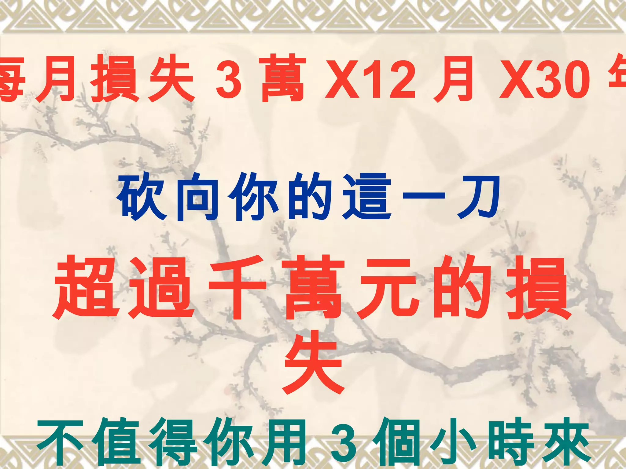 砍向你的這一刀
超過千萬元的損
失
不值得你用 3 個小時來
每月損失 3 萬 X12 月 X30 年
 