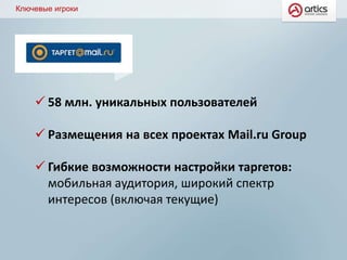 Ключевые игроки
 58 млн. уникальных пользователей
 Размещения на всех проектах Mail.ru Group
 Гибкие возможности настройки таргетов:
мобильная аудитория, широкий спектр
интересов (включая текущие)
 