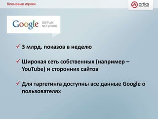 Ключевые игроки
DISPLAY
NETWORK
 3 млрд. показов в неделю
 Широкая сеть собственных (например –
YouTube) и сторонних сайтов
 Для таргетинга доступны все данные Google о
пользователях
 