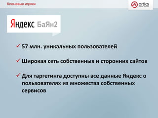 Ключевые игроки
БаЯн2
 57 млн. уникальных пользователей
 Широкая сеть собственных и сторонних сайтов
 Для таргетинга доступны все данные Яндекс о
пользователях из множества собственных
сервисов
 