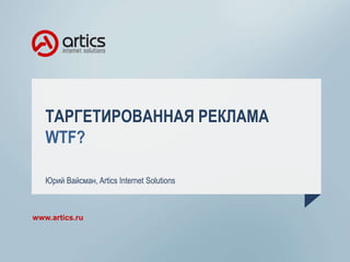 ТАРГЕТИРОВАННАЯ РЕКЛАМА
WTF?
Юрий Вайсман, Artics Internet Solutions
www.artics.ru
 