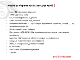 8
Почему выбирают РосБизнесСофт XRM?
• Более 12 отраслевых решений
• 100% web-интерфейс
• Стильный современный дизайн
• Мобильность (iPhone, iPad, Android)
• Полная интеграция с 1С: Бухгалтерия, Управление Торговлей, УПП (8.1, 7.7)
• Бессрочные лицензии
• Полноценный складской учет
• Интеграция с АТС, СКУД, ККМ и сканерами штрих-кодов, платежными
системами
• Единство программного обеспечения для всей компании
• Мощный инструмент для планирования
• Полный электронный документооборот
• OLAP-отчеты
• Бесплатное обучение сотрудников
• XML-API
 