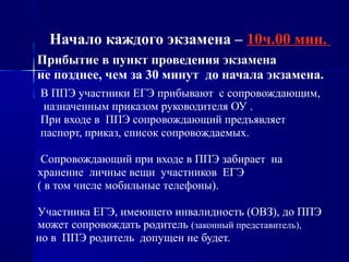 Начало каждого экзамена – 10ч.00 мин.
Прибытие в пункт проведения экзамена
не позднее, чем за 30 минут до начала экзамена.
В ППЭ участники ЕГЭ прибывают с сопровождающим,
назначенным приказом руководителя ОУ .
При входе в ППЭ сопровождающий предъявляет
паспорт, приказ, список сопровождаемых.
Сопровождающий при входе в ППЭ забирает на
хранение личные вещи участников ЕГЭ
( в том числе мобильные телефоны).
Участника ЕГЭ, имеющего инвалидность (ОВЗ), до ППЭ
может сопровождать родитель (законный представитель),
но в ППЭ родитель допущен не будет.
 