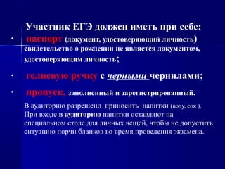 Участник ЕГЭ должен иметь при себе:
· паспорт (документ, удостоверяющий личность)
свидетельство о рождении не является документом,
удостоверяющим личность;
· гелиевую ручку с черными чернилами;
· пропуск, заполненный и зарегистрированный.
В аудиторию разрешено приносить напитки (воду, сок ).
При входе в аудиторию напитки оставляют на
специальном столе для личных вещей, чтобы не допустить
ситуацию порчи бланков во время проведения экзамена.
 