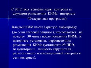 С 2012 года усилены меры контроля за
случаями размещения КИМа интернете
(Федеральная программа).
Каждый КИМ имеет скрытую маркировку
(до семи степеней защиты ), что позволяет не
позднее 30 минут после появления КИМа в
интернете установить первоисточник
размещения КИМа (установить № ППЭ,
№ аудитории и личность нарушителя ,
разместившего экзаменационный материал в
сети интернет).
 