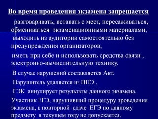 Во время проведения экзамена запрещается
разговаривать, вставать с мест, пересаживаться,
обмениваться экзаменационными материалами,
выходить из аудитории самостоятельно без
предупреждения организаторов,
иметь при себе и использовать средства связи ,
электронно-вычислительную технику.
В случае нарушений составляется Акт.
Нарушитель удаляется из ППЭ .
ГЭК аннулирует результаты данного экзамена.
Участник ЕГЭ, нарушивший процедуру проведения
экзамена, к повторной сдаче ЕГЭ по данному
предмету в текущем году не допускается.
 