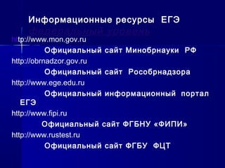 http://www.mon.gov.ru
Официальный сайт Минобрнауки РФ
http://obrnadzor.gov.ru
Официальный сайт Рособрнадзора
http://www.ege.edu.ru
Официальный информационный портал
ЕГЭ
http://www.fipi.ru
Официальный сайт ФГБНУ «ФИПИ»
http://www.rustest.ru
Официальный сайт ФГБУ ФЦТ
Информационные ресурсы ЕГЭ
федеральный уровень
 