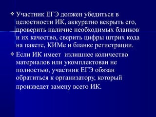  Участник ЕГЭ должен убедиться в
целостности ИК, аккуратно вскрыть его,
проверить наличие необходимых бланков
и их качество, сверить цифры штрих кода
на пакете, КИМе и бланке регистрации.
 Если ИК имеет излишнее количество
материалов или укомплектован не
полностью, участник ЕГЭ обязан
обратиться к организатору, который
произведет замену всего ИК.
 