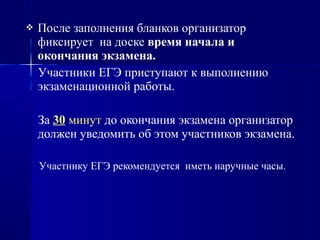  После заполнения бланков организатор
фиксирует на доске время начала и
окончания экзамена.
Участники ЕГЭ приступают к выполнению
экзаменационной работы.
За 30 минут до окончания экзамена организатор
должен уведомить об этом участников экзамена.
Участнику ЕГЭ рекомендуется иметь наручные часы.
 