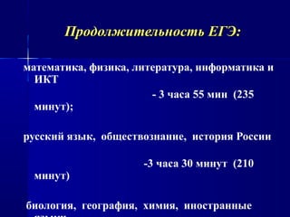 Продолжительность ЕГЭ:Продолжительность ЕГЭ:
математика, физика, литература, информатика и
ИКТ
- 3 часа 55 мин (235
минут);
русский язык, обществознание, история России
-3 часа 30 минут (210
минут)
биология, география, химия, иностранные
 