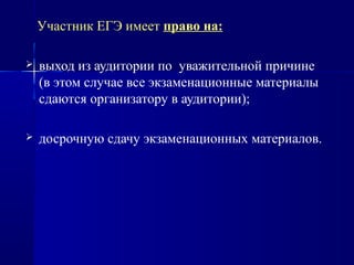 Участник ЕГЭ имеет право на:
 выход из аудитории по уважительной причине
(в этом случае все экзаменационные материалы
сдаются организатору в аудитории);
 досрочную сдачу экзаменационных материалов.
 