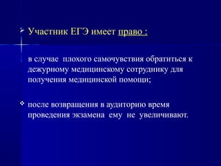  Участник ЕГЭ имеет право :
в случае плохого самочувствия обратиться к
дежурному медицинскому сотруднику для
получения медицинской помощи;
 после возвращения в аудиторию время
проведения экзамена ему не увеличивают.
 