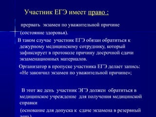 Участник ЕГЭ имеет право :
прервать экзамен по уважительной причине
(состояние здоровья).
В таком случае участник ЕГЭ обязан обратиться к
дежурному медицинскому сотруднику, который
зафиксирует в протоколе причину досрочной сдачи
экзаменационных материалов.
Организатор в пропуске участника ЕГЭ делает запись:
«Не закончил экзамен по уважительной причине»;
В этот же день участник ЭГЭ должен обратиться в
медицинское учреждение для получения медицинской
справки
(основание для допуска к сдаче экзамена в резервный
 