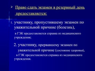  Право сдать экзамен в резервный день
предоставляется:
1. участнику, пропустившему экзамен по
уважительной причине (болезнь),
в ГЭК предоставляется справка из медицинского
учреждения;
2. участнику, прервавшему экзамен по
уважительной причине (состояние здоровья),
в ГЭК предоставляется справка из медицинского
учреждения.
 