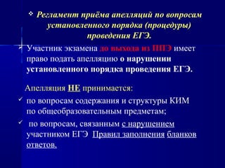 Регламент приёма апелляций по вопросам
установленного порядка (процедуры)
проведения ЕГЭ.
 Участник экзамена до выхода из ППЭ имеет
право подать апелляцию о нарушении
установленного порядка проведения ЕГЭ.
Апелляция НЕ принимается:
 по вопросам содержания и структуры КИМ
по общеобразовательным предметам;
 по вопросам, связанным с нарушением
участником ЕГЭ Правил заполнения бланков
ответов.
 