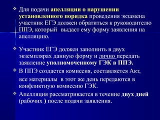  Для подачи апелляции о нарушении
установленного порядка проведения экзамена
участник ЕГЭ должен обратиться к руководителю
ППЭ, который выдаст ему форму заявления на
апелляцию.
 Участник ЕГЭ должен заполнить в двух
экземплярах данную форму и лично передать
заявление уполномоченному ГЭК в ППЭ.
 В ППЭ создается комиссия, составляется Акт,
все материалы в этот же день передаются в
конфликтную комиссию ГЭК.
 Апелляция рассматривается в течение двух дней
(рабочих ) после подачи заявления.
 