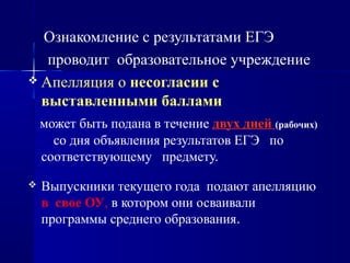 Ознакомление с результатами ЕГЭ
проводит образовательное учреждение
 Апелляция о несогласии с
выставленными баллами
может быть подана в течение двух дней (рабочих)
со дня объявления результатов ЕГЭ по
соответствующему предмету.
 Выпускники текущего года подают апелляцию
в свое ОУ, в котором они осваивали
программы среднего образования.
 