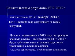 Свидетельства о результатах ЕГЭ 2013 г.
действительны до 31 декабря 2014 г.
(до 31 декабря года следующего за годом
выпуска).
Для лиц , призванных в 2013 году на срочную
военную службу , свидетельства ЕГЭ 2013 г.
будут действительны в течение года после
увольнения с военной службы.
Согласно действующим нормативным документам.
 