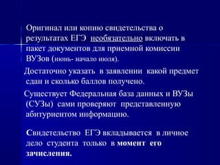 Оригинал или копию свидетельства о
результатах ЕГЭ необязательно включать в
пакет документов для приемной комиссии
ВУЗов (июнь- начало июля).
Достаточно указать в заявлении какой предмет
сдан и сколько баллов получено.
Существует Федеральная база данных и ВУЗы
(СУЗы) сами проверяют представленную
абитуриентом информацию.
Свидетельство ЕГЭ вкладывается в личное
дело студента только в момент его
зачисления.
 