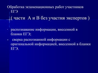 Обработка экзаменационных работ участников
ЕГЭ
( части А и В без участия экспертов )
- распознавание информации, внесенной в
бланки ЕГЭ;
- сверка распознанной информации с
оригинальной информацией, внесенной в бланки
ЕГЭ.
 