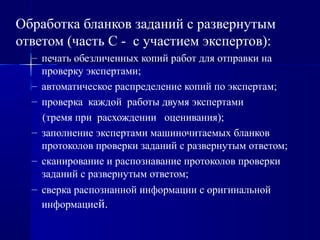 Обработка бланков заданий с развернутым
ответом (часть С - с участием экспертов):
– печать обезличенных копий работ для отправки на
проверку экспертами;
– автоматическое распределение копий по экспертам;
– проверка каждой работы двумя экспертами
(тремя при расхождении оценивания);
– заполнение экспертами машиночитаемых бланков
протоколов проверки заданий с развернутым ответом;
– сканирование и распознавание протоколов проверки
заданий с развернутым ответом;
– сверка распознанной информации с оригинальной
информацией.
 